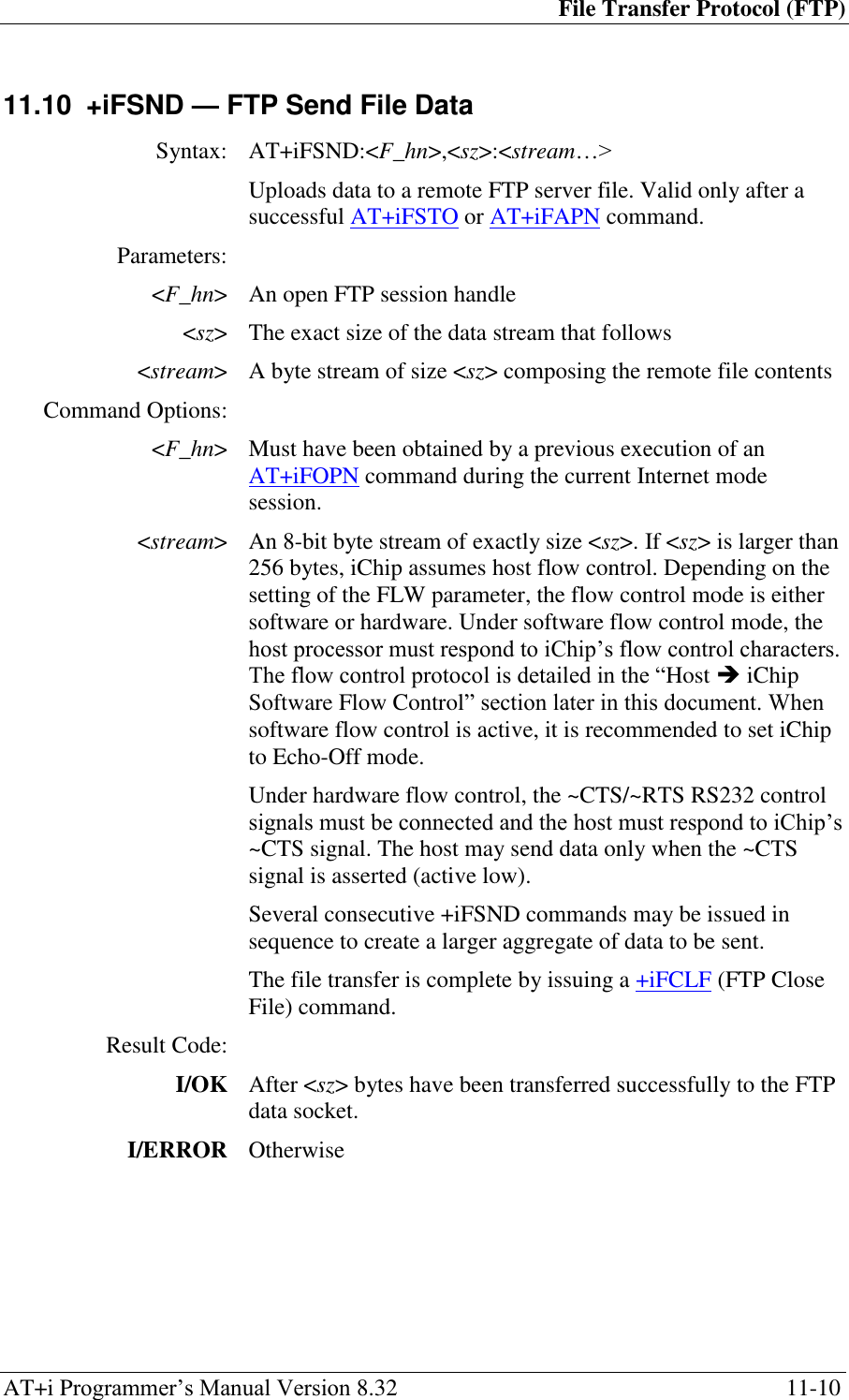 File Transfer Protocol (FTP) AT+i Programmer‘s Manual Version 8.32  11-10 11.10  +iFSND — FTP Send File Data  Syntax: AT+iFSND:&lt;F_hn&gt;,&lt;sz&gt;:&lt;stream…&gt;  Uploads data to a remote FTP server file. Valid only after a successful AT+iFSTO or AT+iFAPN command. Parameters:  &lt;F_hn&gt; An open FTP session handle &lt;sz&gt; The exact size of the data stream that follows &lt;stream&gt; A byte stream of size &lt;sz&gt; composing the remote file contents Command Options:  &lt;F_hn&gt; Must have been obtained by a previous execution of an AT+iFOPN command during the current Internet mode session. &lt;stream&gt; An 8-bit byte stream of exactly size &lt;sz&gt;. If &lt;sz&gt; is larger than 256 bytes, iChip assumes host flow control. Depending on the setting of the FLW parameter, the flow control mode is either software or hardware. Under software flow control mode, the host processor must respond to iChip‘s flow control characters. The flow control protocol is detailed in the ―Host  iChip Software Flow Control‖ section later in this document. When software flow control is active, it is recommended to set iChip to Echo-Off mode. Under hardware flow control, the ~CTS/~RTS RS232 control signals must be connected and the host must respond to iChip‘s ~CTS signal. The host may send data only when the ~CTS signal is asserted (active low). Several consecutive +iFSND commands may be issued in sequence to create a larger aggregate of data to be sent. The file transfer is complete by issuing a +iFCLF (FTP Close File) command. Result Code:  I/OK After &lt;sz&gt; bytes have been transferred successfully to the FTP data socket. I/ERROR Otherwise  
