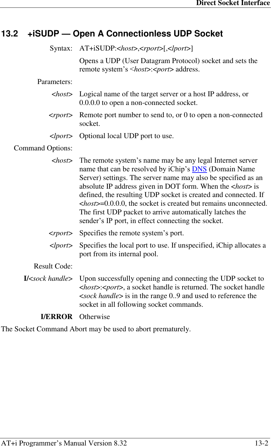 Direct Socket Interface AT+i Programmer‘s Manual Version 8.32  13-2 13.2  +iSUDP — Open A Connectionless UDP Socket  Syntax: AT+iSUDP:&lt;host&gt;,&lt;rport&gt;[,&lt;lport&gt;]  Opens a UDP (User Datagram Protocol) socket and sets the remote system‘s &lt;host&gt;:&lt;port&gt; address. Parameters:  &lt;host&gt; Logical name of the target server or a host IP address, or 0.0.0.0 to open a non-connected socket. &lt;rport&gt; Remote port number to send to, or 0 to open a non-connected socket. &lt;lport&gt; Optional local UDP port to use. Command Options:  &lt;host&gt; The remote system‘s name may be any legal Internet server name that can be resolved by iChip‘s DNS (Domain Name Server) settings. The server name may also be specified as an absolute IP address given in DOT form. When the &lt;host&gt; is defined, the resulting UDP socket is created and connected. If &lt;host&gt;=0.0.0.0, the socket is created but remains unconnected. The first UDP packet to arrive automatically latches the sender‘s IP port, in effect connecting the socket. &lt;rport&gt; Specifies the remote system‘s port. &lt;lport&gt; Specifies the local port to use. If unspecified, iChip allocates a port from its internal pool. Result Code:  I/&lt;sock handle&gt; Upon successfully opening and connecting the UDP socket to &lt;host&gt;:&lt;port&gt;, a socket handle is returned. The socket handle &lt;sock handle&gt; is in the range 0..9 and used to reference the socket in all following socket commands. I/ERROR Otherwise The Socket Command Abort may be used to abort prematurely. 