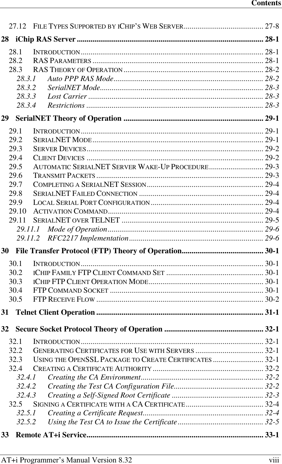 Contents AT+i Programmer‘s Manual Version 8.32  viii 27.12 FILE TYPES SUPPORTED BY ICHIP‘S WEB SERVER ......................................... 27-8 28 iChip RAS Server ................................................................................................ 28-1 28.1 INTRODUCTION .............................................................................................. 28-1 28.2 RAS PARAMETERS ........................................................................................ 28-1 28.3 RAS THEORY OF OPERATION ........................................................................ 28-2 28.3.1 Auto PPP RAS Mode ............................................................................. 28-2 28.3.2 SerialNET Mode .................................................................................... 28-3 28.3.3 Lost Carrier .......................................................................................... 28-3 28.3.4 Restrictions ........................................................................................... 28-3 29 SerialNET Theory of Operation ........................................................................ 29-1 29.1 INTRODUCTION .............................................................................................. 29-1 29.2 SERIALNET MODE ........................................................................................ 29-1 29.3 SERVER DEVICES ........................................................................................... 29-2 29.4 CLIENT DEVICES ........................................................................................... 29-2 29.5 AUTOMATIC SERIALNET SERVER WAKE-UP PROCEDURE ............................ 29-3 29.6 TRANSMIT PACKETS ...................................................................................... 29-3 29.7 COMPLETING A SERIALNET SESSION ............................................................ 29-4 29.8 SERIALNET FAILED CONNECTION ................................................................ 29-4 29.9 LOCAL SERIAL PORT CONFIGURATION .......................................................... 29-4 29.10 ACTIVATION COMMAND ................................................................................ 29-4 29.11 SERIALNET OVER TELNET ......................................................................... 29-5 29.11.1 Mode of Operation ................................................................................ 29-6 29.11.2 RFC2217 Implementation ..................................................................... 29-6 30 File Transfer Protocol (FTP) Theory of Operation.......................................... 30-1 30.1 INTRODUCTION .............................................................................................. 30-1 30.2 ICHIP FAMILY FTP CLIENT COMMAND SET .................................................. 30-1 30.3 ICHIP FTP CLIENT OPERATION MODE ........................................................... 30-1 30.4 FTP COMMAND SOCKET ............................................................................... 30-1 30.5 FTP RECEIVE FLOW ...................................................................................... 30-2 31 Telnet Client Operation ...................................................................................... 31-1 32 Secure Socket Protocol Theory of Operation ................................................... 32-1 32.1 INTRODUCTION .............................................................................................. 32-1 32.2 GENERATING CERTIFICATES FOR USE WITH SERVERS ................................... 32-1 32.3 USING THE OPENSSL PACKAGE TO CREATE CERTIFICATES .......................... 32-1 32.4 CREATING A CERTIFICATE AUTHORITY ......................................................... 32-2 32.4.1 Creating the CA Environment ............................................................... 32-2 32.4.2 Creating the Test CA Configuration File .............................................. 32-2 32.4.3 Creating a Self-Signed Root Certificate ............................................... 32-3 32.5 SIGNING A CERTIFICATE WITH A CA CERTIFICATE ........................................ 32-4 32.5.1 Creating a Certificate Request .............................................................. 32-4 32.5.2 Using the Test CA to Issue the Certificate ............................................ 32-5 33 Remote AT+i Service ........................................................................................... 33-1 