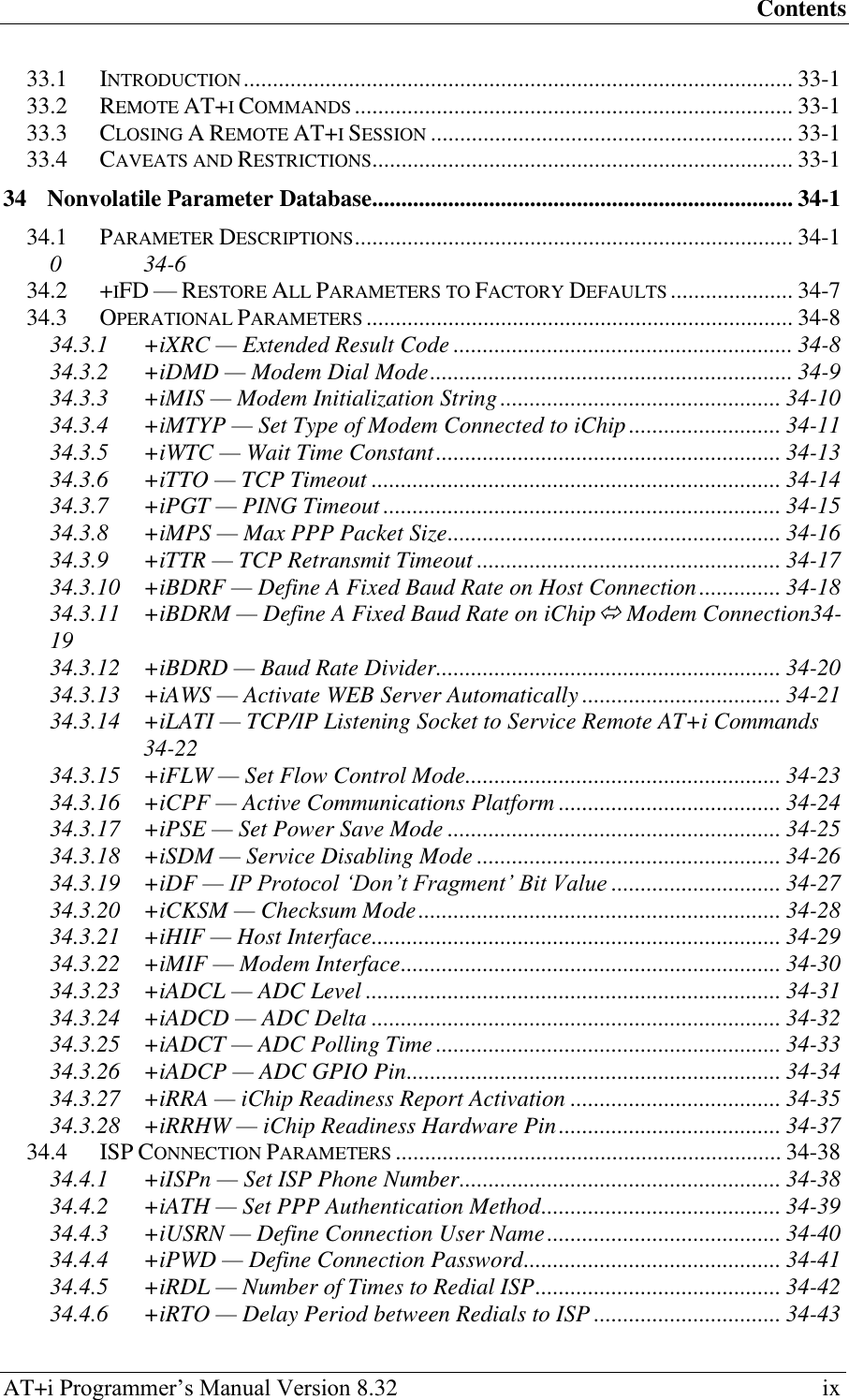 Contents AT+i Programmer‘s Manual Version 8.32  ix 33.1 INTRODUCTION .............................................................................................. 33-1 33.2 REMOTE AT+I COMMANDS ........................................................................... 33-1 33.3 CLOSING A REMOTE AT+I SESSION .............................................................. 33-1 33.4 CAVEATS AND RESTRICTIONS ........................................................................ 33-1 34 Nonvolatile Parameter Database........................................................................ 34-1 34.1 PARAMETER DESCRIPTIONS ........................................................................... 34-1 0  34-6 34.2 +IFD — RESTORE ALL PARAMETERS TO FACTORY DEFAULTS ..................... 34-7 34.3 OPERATIONAL PARAMETERS ......................................................................... 34-8 34.3.1 +iXRC — Extended Result Code .......................................................... 34-8 34.3.2 +iDMD — Modem Dial Mode .............................................................. 34-9 34.3.3 +iMIS — Modem Initialization String ................................................ 34-10 34.3.4 +iMTYP — Set Type of Modem Connected to iChip .......................... 34-11 34.3.5 +iWTC — Wait Time Constant ........................................................... 34-13 34.3.6 +iTTO — TCP Timeout ...................................................................... 34-14 34.3.7 +iPGT — PING Timeout .................................................................... 34-15 34.3.8 +iMPS — Max PPP Packet Size ......................................................... 34-16 34.3.9 +iTTR — TCP Retransmit Timeout .................................................... 34-17 34.3.10 +iBDRF — Define A Fixed Baud Rate on Host Connection .............. 34-18 34.3.11 +iBDRM — Define A Fixed Baud Rate on iChip Modem Connection34-19 34.3.12 +iBDRD — Baud Rate Divider ........................................................... 34-20 34.3.13 +iAWS — Activate WEB Server Automatically .................................. 34-21 34.3.14 +iLATI — TCP/IP Listening Socket to Service Remote AT+i Commands  34-22 34.3.15 +iFLW — Set Flow Control Mode ...................................................... 34-23 34.3.16 +iCPF — Active Communications Platform ...................................... 34-24 34.3.17 +iPSE — Set Power Save Mode ......................................................... 34-25 34.3.18 +iSDM — Service Disabling Mode .................................................... 34-26 34.3.19 +iDF — IP Protocol ‘Don’t Fragment’ Bit Value ............................. 34-27 34.3.20 +iCKSM — Checksum Mode .............................................................. 34-28 34.3.21 +iHIF — Host Interface...................................................................... 34-29 34.3.22 +iMIF — Modem Interface ................................................................. 34-30 34.3.23 +iADCL — ADC Level ....................................................................... 34-31 34.3.24 +iADCD — ADC Delta ...................................................................... 34-32 34.3.25 +iADCT — ADC Polling Time ........................................................... 34-33 34.3.26 +iADCP — ADC GPIO Pin ................................................................ 34-34 34.3.27 +iRRA — iChip Readiness Report Activation .................................... 34-35 34.3.28 +iRRHW — iChip Readiness Hardware Pin ...................................... 34-37 34.4 ISP CONNECTION PARAMETERS .................................................................. 34-38 34.4.1 +iISPn — Set ISP Phone Number ....................................................... 34-38 34.4.2 +iATH — Set PPP Authentication Method ......................................... 34-39 34.4.3 +iUSRN — Define Connection User Name ........................................ 34-40 34.4.4 +iPWD — Define Connection Password ............................................ 34-41 34.4.5 +iRDL — Number of Times to Redial ISP .......................................... 34-42 34.4.6 +iRTO — Delay Period between Redials to ISP ................................ 34-43 