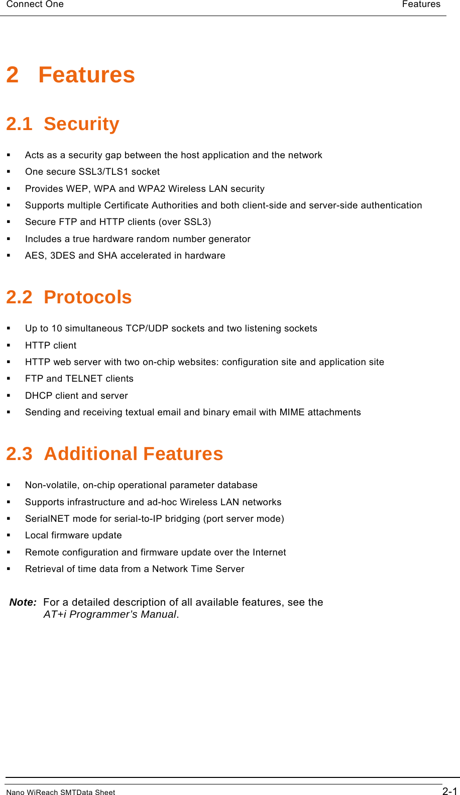Connect One                                                        Features  2 Features 2.1 Security   Acts as a security gap between the host application and the network   One secure SSL3/TLS1 socket   Provides WEP, WPA and WPA2 Wireless LAN security   Supports multiple Certificate Authorities and both client-side and server-side authentication   Secure FTP and HTTP clients (over SSL3)   Includes a true hardware random number generator   AES, 3DES and SHA accelerated in hardware 2.2 Protocols   Up to 10 simultaneous TCP/UDP sockets and two listening sockets  HTTP client   HTTP web server with two on-chip websites: configuration site and application site   FTP and TELNET clients   DHCP client and server   Sending and receiving textual email and binary email with MIME attachments 2.3 Additional Features   Non-volatile, on-chip operational parameter database   Supports infrastructure and ad-hoc Wireless LAN networks   SerialNET mode for serial-to-IP bridging (port server mode)   Local firmware update   Remote configuration and firmware update over the Internet   Retrieval of time data from a Network Time Server  Note:  For a detailed description of all available features, see the       AT+i Programmer’s Manual.  Nano WiReach SMTData Sheet                                        2-1 