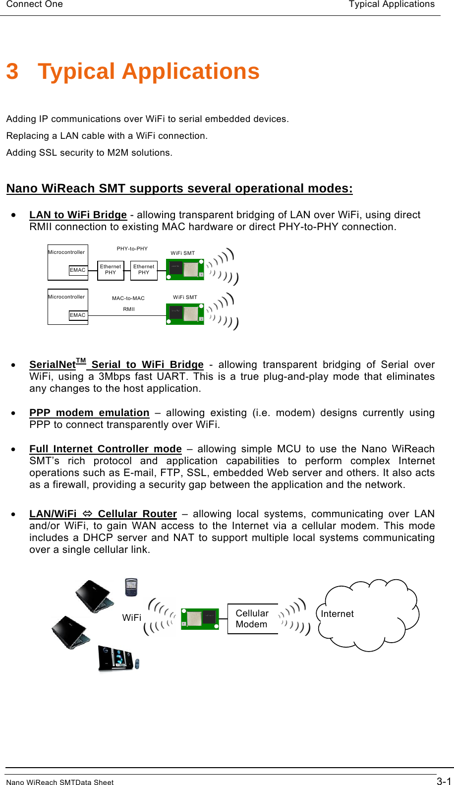 Connect One                                       Typical Applications  3 Typical Applications  Adding IP communications over WiFi to serial embedded devices. Replacing a LAN cable with a WiFi connection. Adding SSL security to M2M solutions.  Nano WiReach SMT supports several operational modes:  • LAN to WiFi Bridge - allowing transparent bridging of LAN over WiFi, using direct RMII connection to existing MAC hardware or direct PHY-to-PHY connection. EMAC Ethernet PHY Ethernet PHY WiFi SMT RMII PHY-to-PHY MAC-to-MAC EMAC WiFi SMT Microcontroller Microcontroller   • SerialNetTM Serial to WiFi Bridge - allowing transparent bridging of Serial over WiFi, using a 3Mbps fast UART. This is a true plug-and-play mode that eliminates any changes to the host application.  • PPP modem emulation – allowing existing (i.e. modem) designs currently using PPP to connect transparently over WiFi.  • Full Internet Controller mode – allowing simple MCU to use the Nano WiReach SMT’s rich protocol and application capabilities to perform complex Internet operations such as E-mail, FTP, SSL, embedded Web server and others. It also acts as a firewall, providing a security gap between the application and the network.  • LAN/WiFi  Ù Cellular Router – allowing local systems, communicating over LAN and/or WiFi, to gain WAN access to the Internet via a cellular modem. This mode includes a DHCP server and NAT to support multiple local systems communicating over a single cellular link.    Cellular Modem  Internet WiFiNano WiReach SMTData Sheet                                        3-1 