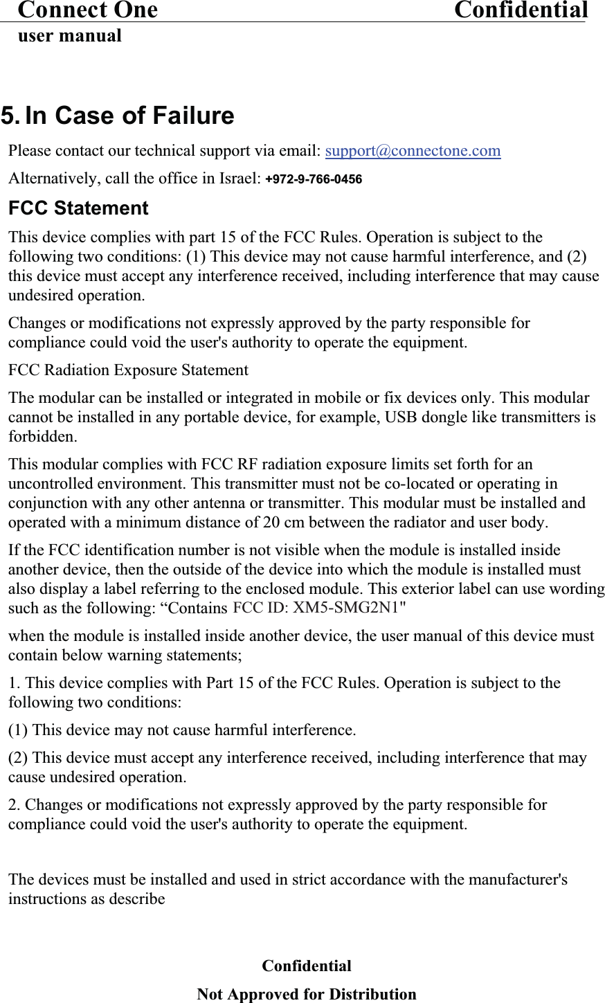 Connect One Confidentialuser manual5. In Case of FailurePlease contact our technical support via email: support@connectone.comAlternatively, call the office in Israel: +972-9-766-0456FCC StatementThis device complies with part 15 of the FCC Rules. Operation is subject to the following two conditions: (1) This device may not cause harmful interference, and (2) this device must accept any interference received, including interference that may cause undesired operation.Changes or modifications not expressly approved by the party responsible for compliance could void the user&apos;s authority to operate the equipment.FCC Radiation Exposure StatementThe modular can be installed or integrated in mobile or fix devices only. This modular cannot be installed in any portable device, for example, USB dongle like transmitters is forbidden.This modular complies with FCC RF radiation exposure limits set forth for an uncontrolled environment. This transmitter must not be co-located or operating in conjunction with any other antenna or transmitter. This modular must be installed and operated with a minimum distance of 20 cm between the radiator and user body.If the FCC identification number is not visible when the module is installed inside another device, then the outside of the device into which the module is installed must also display a label referring to the enclosed module. This exterior label can use wording such as the following: “Contains Transmitter Module FCC ID:  when the module is installed inside another device, the user manual of this device must contain below warning statements;1. This device complies with Part 15 of the FCC Rules. Operation is subject to the following two conditions:(1) This device may not cause harmful interference.(2) This device must accept any interference received, including interference that may cause undesired operation.2. Changes or modifications not expressly approved by the party responsible for compliance could void the user&apos;s authority to operate the equipment.The devices must be installed and used in strict accordance with the manufacturer&apos;s instructions as describeConfidentialNot Approved for DistributionFCC ID: XM5-SMG2N1&quot;
