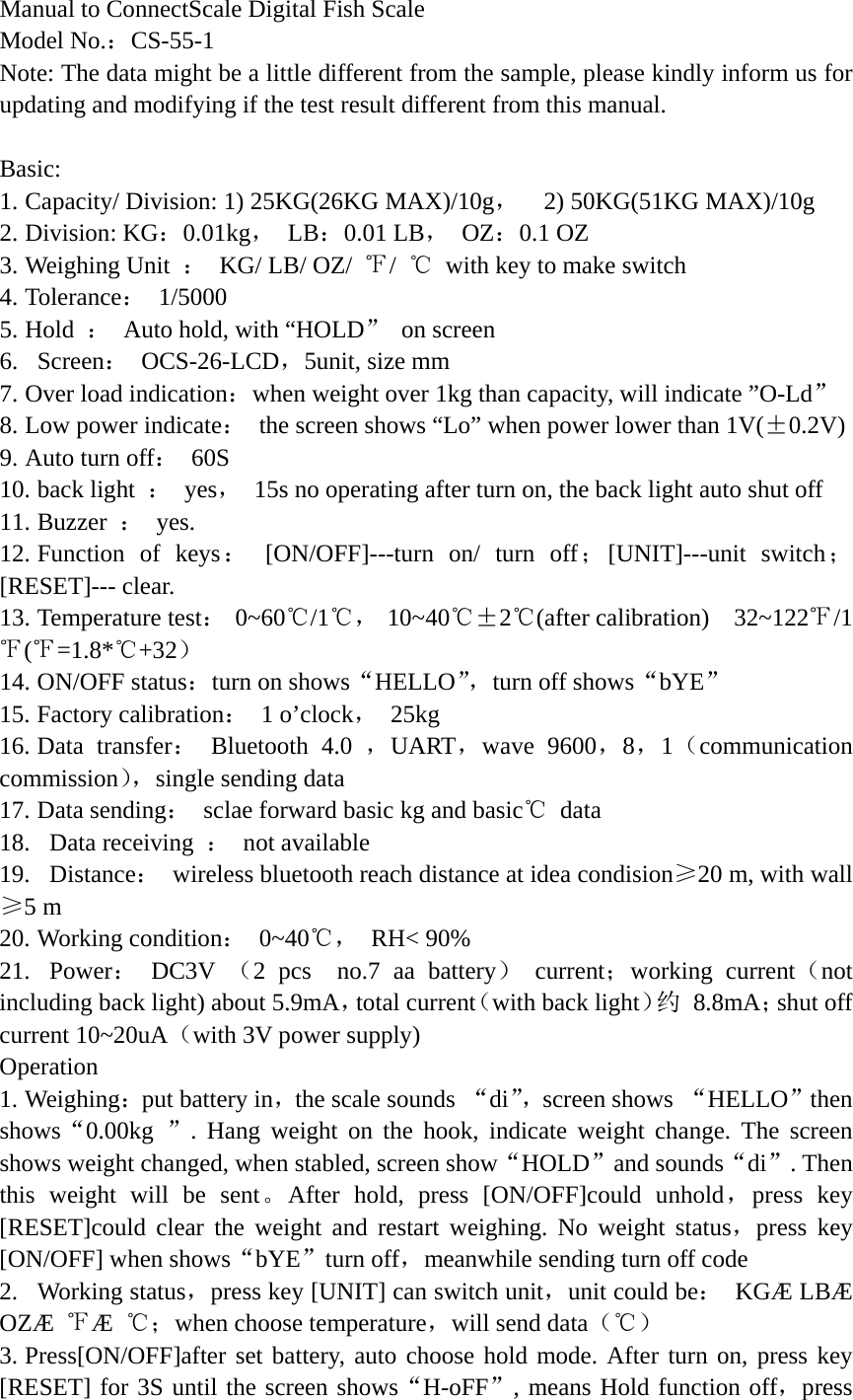Manual to ConnectScale Digital Fish Scale Model No.：CS-55-1  Note: The data might be a little different from the sample, please kindly inform us for updating and modifying if the test result different from this manual.  Basic: 1. Capacity/ Division: 1) 25KG(26KG MAX)/10g，  2) 50KG(51KG MAX)/10g  2. Division: KG：0.01kg， LB：0.01 LB， OZ：0.1 OZ   3. Weighing Unit  ：  KG/ LB/ OZ/  ℉/  ℃  with key to make switch 4. Tolerance： 1/5000  5. Hold  ：  Auto hold, with &ldquo;HOLD&rdquo; on screen   6.  Screen： OCS-26-LCD，5unit, size mm   7. Over load indication：when weight over 1kg than capacity, will indicate &rdquo;O-Ld&rdquo;  8. Low power indicate：  the screen shows &ldquo;Lo&rdquo; when power lower than 1V(&plusmn;0.2V) 9. Auto turn off： 60S  10. back light  ： yes，  15s no operating after turn on, the back light auto shut off 11. Buzzer  ： yes.  12. Function of keys： [ON/OFF]---turn on/ turn off；[UNIT]---unit switch；[RESET]--- clear.   13. Temperature test： 0~60℃/1℃， 10~40℃&plusmn;2℃(after calibration)  32~122℉/1℉(℉=1.8*℃+32）  14. ON/OFF status：turn on shows&ldquo;HELLO&rdquo;，turn off shows&ldquo;bYE&rdquo;  15. Factory calibration： 1 o&rsquo;clock， 25kg  16. Data transfer： Bluetooth 4.0 ，UART，wave 9600，8，1（communication commission），single sending data 17. Data sending：  sclae forward basic kg and basic℃ data 18.  Data receiving ： not available  19.  Distance： wireless bluetooth reach distance at idea condision&ge;20 m, with wall &ge;5 m 20. Working condition： 0~40℃， RH< 90% 21.  Power： DC3V （2 pcs  no.7 aa battery） current；working current（not including back light) about 5.9mA，total current（with back light）约 8.8mA；shut off current 10~20uA（with 3V power supply) Operation 1. Weighing：put battery in，the scale sounds &ldquo;di&rdquo;，screen shows  &ldquo;HELLO&rdquo;then shows&ldquo;0.00kg  &rdquo;. Hang weight on the hook, indicate weight change. The screen shows weight changed, when stabled, screen show&ldquo;HOLD&rdquo;and sounds&ldquo;di&rdquo;. Then this weight will be sent。After hold, press [ON/OFF]could unhold，press key [RESET]could clear the weight and restart weighing. No weight status，press key [ON/OFF] when shows&ldquo;bYE&rdquo;turn off，meanwhile sending turn off code 2.  Working status，press key [UNIT] can switch unit，unit could be： KG&AElig; LB&AElig; OZ&AElig;  ℉&AElig;  ℃；when choose temperature，will send data（℃） 3. Press[ON/OFF]after set battery, auto choose hold mode. After turn on, press key [RESET] for 3S until the screen shows&ldquo;H-oFF&rdquo;, means Hold function off，press 