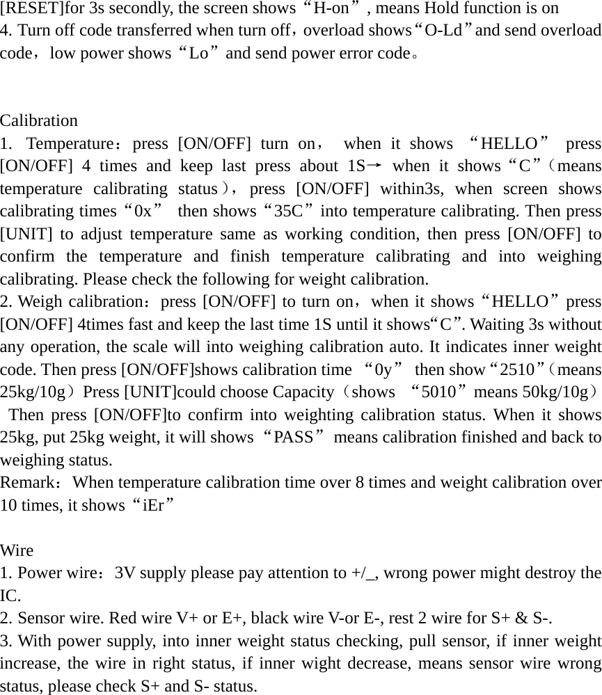 [RESET]for 3s secondly, the screen shows&ldquo;H-on&rdquo;, means Hold function is on 4. Turn off code transferred when turn off，overload shows&ldquo;O-Ld&rdquo;and send overload code，low power shows&ldquo;Lo&rdquo;and send power error code。    Calibration 1.  Temperature：press [ON/OFF] turn on， when it shows &ldquo;HELLO&rdquo; press [ON/OFF] 4 times and keep last press about 1S&rarr; when it shows&ldquo;C&rdquo;（means temperature calibrating status），press [ON/OFF] within3s, when screen shows calibrating times&ldquo;0x&rdquo; then shows&ldquo;35C&rdquo;into temperature calibrating. Then press [UNIT] to adjust temperature same as working condition, then press [ON/OFF] to confirm the temperature and finish temperature calibrating and into weighing calibrating. Please check the following for weight calibration. 2. Weigh calibration：press [ON/OFF] to turn on，when it shows&ldquo;HELLO&rdquo;press [ON/OFF] 4times fast and keep the last time 1S until it shows&ldquo;C&rdquo;. Waiting 3s without any operation, the scale will into weighing calibration auto. It indicates inner weight code. Then press [ON/OFF]shows calibration time &ldquo;0y&rdquo; then show&ldquo;2510&rdquo;（means 25kg/10g）Press [UNIT]could choose Capacity（shows  &ldquo;5010&rdquo;means 50kg/10g）  Then press [ON/OFF]to confirm into weighting calibration status. When it shows 25kg, put 25kg weight, it will shows &ldquo;PASS&rdquo;  means calibration finished and back to weighing status. Remark：When temperature calibration time over 8 times and weight calibration over 10 times, it shows&ldquo;iEr&rdquo;  Wire  1. Power wire：3V supply please pay attention to +/_, wrong power might destroy the IC. 2. Sensor wire. Red wire V+ or E+, black wire V-or E-, rest 2 wire for S+ &amp; S-. 3. With power supply, into inner weight status checking, pull sensor, if inner weight increase, the wire in right status, if inner wight decrease, means sensor wire wrong status, please check S+ and S- status. 