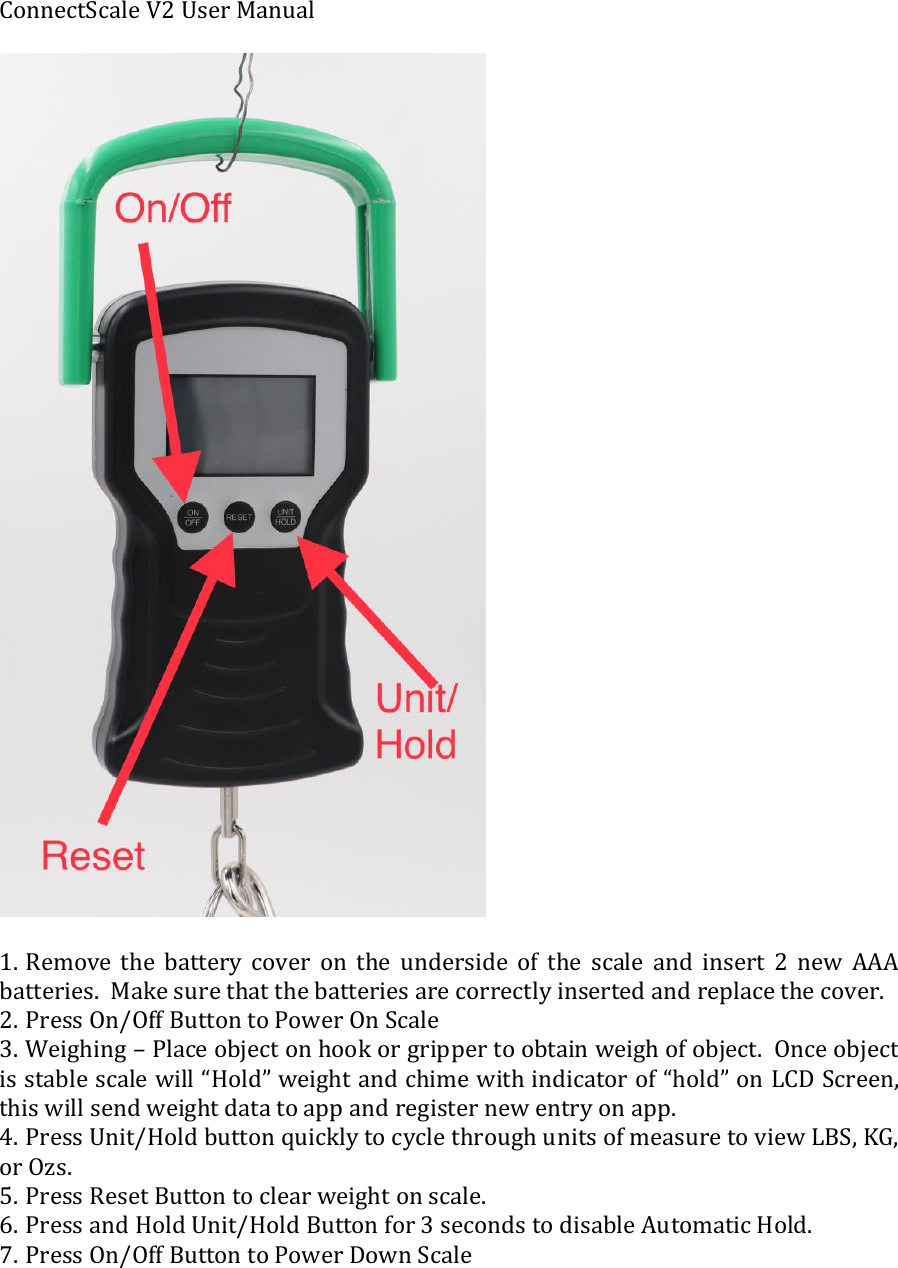 ConnectScale V2 User Manual    1. Remove  the  battery  cover  on  the  underside  of  the  scale  and  insert  2  new  AAA batteries.  Make sure that the batteries are correctly inserted and replace the cover.  2. Press On/Off Button to Power On Scale 3. Weighing &ndash; Place object on hook or gripper to obtain weigh of object.  Once object is stable scale will &ldquo;Hold&rdquo; weight and chime with indicator of &ldquo;hold&rdquo; on LCD Screen, this will send weight data to app and register new entry on app.   4. Press Unit/Hold button quickly to cycle through units of measure to view LBS, KG, or Ozs.  5. Press Reset Button to clear weight on scale.  6. Press and Hold Unit/Hold Button for 3 seconds to disable Automatic Hold. 7. Press On/Off Button to Power Down Scale   