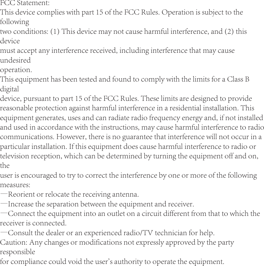 FCC Statement:This device complies with part 15 of the FCC Rules. Operation is subject to the followingtwo conditions: (1) This device may not cause harmful interference, and (2) this devicemust accept any interference received, including interference that may cause undesiredoperation.This equipment has been tested and found to comply with the limits for a Class B digitaldevice, pursuant to part 15 of the FCC Rules. These limits are designed to provide reasonable protection against harmful interference in a residential installation. This equipment generates, uses and can radiate radio frequency energy and, if not installed and used in accordance with the instructions, may cause harmful interference to radio communications. However, there is no guarantee that interference will not occur in a particular installation. If this equipment does cause harmful interference to radio or television reception, which can be determined by turning the equipment off and on, theuser is encouraged to try to correct the interference by one or more of the following measures:&mdash;Reorient or relocate the receiving antenna.&mdash;Increase the separation between the equipment and receiver.&mdash;Connect the equipment into an outlet on a circuit different from that to which the receiver is connected.&mdash;Consult the dealer or an experienced radio/TV technician for help.Caution: Any changes or modifications not expressly approved by the party responsiblefor compliance could void the user's authority to operate the equipment.