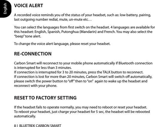 English8 I  BLUETREK CARBON SMARTRESET TO FACTORY SETTINGIf the headset fails to operate normally, you may need to reboot or reset your headset. To reboot your headset, just charge your headset for 5 sec, the headset will be rebooted automatically. RE-CONNECTIONCarbon Smart will reconnect to your mobile phone automatically if Bluetooth connection is interrupted for less than 3 minutes.If connection is interrupted for 3 to 20 minutes, press the TALK button to reconnect.If connection is lost for more than 20 minutes, Carbon Smart will switch o automatically, please switch the power button to “o” then to “on”  again to wake up the headset and reconnect with your phone.VOICE ALERTA recorded voice reminds you of the status of your headset, such as: low battery, pairing, last outgoing number redial, mute, un-mute etc…You can select the languages from rst switch on the headset. 4 languages are available for this headset: English, Spanish, Putonghua (Mandarin) and French. You may also select the “beep” tone alert.To change the voice alert language, please reset your headset.