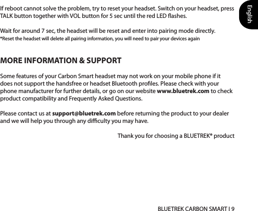 English BLUETREK CARBON SMART I 9MORE INFORMATION &amp; SUPPORTSome features of your Carbon Smart headset may not work on your mobile phone if it does not support the handsfree or headset Bluetooth proles. Please check with your phone manufacturer for further details, or go on our website www.bluetrek.com to check product compatibility and Frequently Asked Questions. Please contact us at support@bluetrek.com before returning the product to your dealer and we will help you through any diculty you may have.Thank you for choosing a BLUETREK® productIf reboot cannot solve the problem, try to reset your headset. Switch on your headset, press TALK button together with VOL button for 5 sec until the red LED ashes. Wait for around 7 sec, the headset will be reset and enter into pairing mode directly. *Reset the headset will delete all pairing information, you will need to pair your devices again