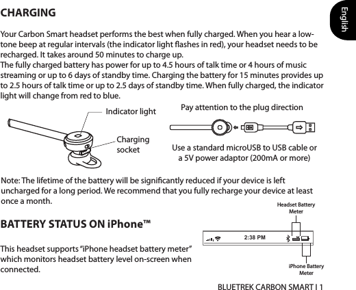 English BLUETREK CARBON SMART I 112BATTERY STATUS ON iPhone™This headset supports “iPhone headset battery meter” which monitors headset battery level on-screen when connected.CHARGINGYour Carbon Smart headset performs the best when fully charged. When you hear a low-tone beep at regular intervals (the indicator light ashes in red), your headset needs to be recharged. It takes around 50 minutes to charge up. The fully charged battery has power for up to 4.5 hours of talk time or 4 hours of music streaming or up to 6 days of standby time. Charging the battery for 15 minutes provides up to 2.5 hours of talk time or up to 2.5 days of standby time. When fully charged, the indicator light will change from red to blue. Use a standard microUSB to USB cable or a 5V power adaptor (200mA or more)Charging socketIndicator lightHeadset BatteryMeteriPhone BatteryMeterNote: The lifetime of the battery will be signicantly reduced if your device is left uncharged for a long period. We recommend that you fully recharge your device at least once a month.2:38 PMPay attention to the plug direction