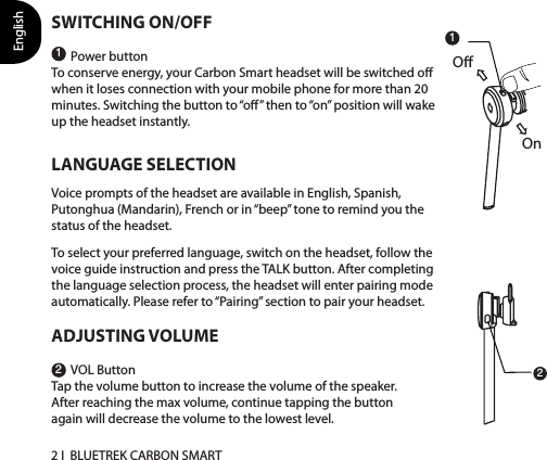 English2 I  BLUETREK CARBON SMARTSWITCHING ON/OFFPower buttonTo conserve energy, your Carbon Smart headset will be switched o when it loses connection with your mobile phone for more than 20 minutes. Switching the button to “o” then to “on” position will wake up the headset instantly.LANGUAGE SELECTIONVoice prompts of the headset are available in English, Spanish, Putonghua (Mandarin), French or in “beep” tone to remind you the status of the headset.To select your preferred language, switch on the headset, follow the voice guide instruction and press the TALK button. After completing the language selection process, the headset will enter pairing mode automatically. Please refer to “Pairing” section to pair your headset.ADJUSTING VOLUMEVOL ButtonTap the volume button to increase the volume of the speaker. After reaching the max volume, continue tapping the button again will decrease the volume to the lowest level.1212OnO