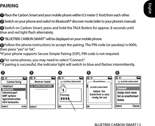 English BLUETREK CARBON SMART I 3124536PAIRINGPlace the Carbon Smart and your mobile phone within 0.3 meter (1 foot) from each other.Switch on your phone and switch to Bluetooth® discover mode (refer to your phone’s manual).Switch on Carbon Smart, press and hold the TALK Button for approx. 8 seconds until blue and red light ash alternately. “BLUETREK CARBON SMART” will be displayed on your mobile phone.Follow the phone instructions to accept the pairing. The PIN code (or passkey) is 0000, then press “yes” or “ok”.*If your phone supports Secure Simple Pairing (SSP), PIN code is not required.For some phones, you may need to select “Connect”.* If pairing is successful, the indicator light will switch to blue and ashes intermittently. BLUETREK CARBON SMART BLUETREK CARBON SMARTonneconnecCancelBLUETREK X3 DSPConnectAssign short nameSet as unauthorisedDeleteCancelSelect2 4 53 6BLUETREK CARBON SMARTBLUETREK CARBON SMART