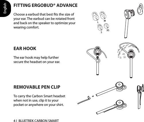 English4 I  BLUETREK CARBON SMARTFITTING ERGOBUD® ADVANCEChoose a earbud that best ts the size of your ear. The earbud can be rotated front and back on the speaker to optimize your wearing comfort.EAR HOOKThe ear hook may help further secure the headset on your ear.XSSMLREMOVABLE PEN CLIPTo carry the Carbon Smart headset when not in use, clip it to your pocket or anywhere on your shirt. 