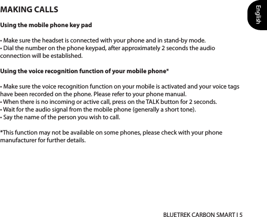 English BLUETREK CARBON SMART I 5MAKING CALLSUsing the mobile phone key pad• Make sure the headset is connected with your phone and in stand-by mode. • Dial the number on the phone keypad, after approximately 2 seconds the audio connection will be established. Using the voice recognition function of your mobile phone*• Make sure the voice recognition function on your mobile is activated and your voice tags have been recorded on the phone. Please refer to your phone manual. • When there is no incoming or active call, press on the TALK button for 2 seconds. • Wait for the audio signal from the mobile phone (generally a short tone). • Say the name of the person you wish to call.*This function may not be available on some phones, please check with your phone manufacturer for further details.