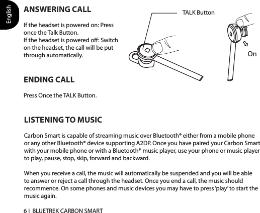 English6 I  BLUETREK CARBON SMARTLISTENING TO MUSICCarbon Smart is capable of streaming music over Bluetooth® either from a mobile phone or any other Bluetooth® device supporting A2DP. Once you have paired your Carbon Smartwith your mobile phone or with a Bluetooth® music player, use your phone or music player to play, pause, stop, skip, forward and backward. When you receive a call, the music will automatically be suspended and you will be able to answer or reject a call through the headset. Once you end a call, the music should recommence. On some phones and music devices you may have to press ‘play’ to start the music again.ENDING CALLPress Once the TALK Button.TALK ButtonOnANSWERING CALLIf the headset is powered on: Press once the Talk Button. If the headset is powered o: Switch on the headset, the call will be put through automatically. 