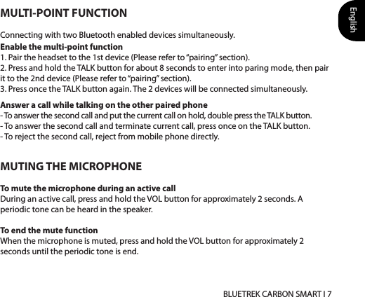 English BLUETREK CARBON SMART I 7Answer a call while talking on the other paired phone- To answer the second call and put the current call on hold, double press the TALK button. - To answer the second call and terminate current call, press once on the TALK button.- To reject the second call, reject from mobile phone directly.MULTI-POINT FUNCTIONConnecting with two Bluetooth enabled devices simultaneously. Enable the multi-point function 1. Pair the headset to the 1st device (Please refer to “pairing” section). 2. Press and hold the TALK button for about 8 seconds to enter into paring mode, then pair it to the 2nd device (Please refer to “pairing” section). 3. Press once the TALK button again. The 2 devices will be connected simultaneously. MUTING THE MICROPHONETo mute the microphone during an active callDuring an active call, press and hold the VOL button for approximately 2 seconds. A periodic tone can be heard in the speaker.To end the mute functionWhen the microphone is muted, press and hold the VOL button for approximately 2 seconds until the periodic tone is end.