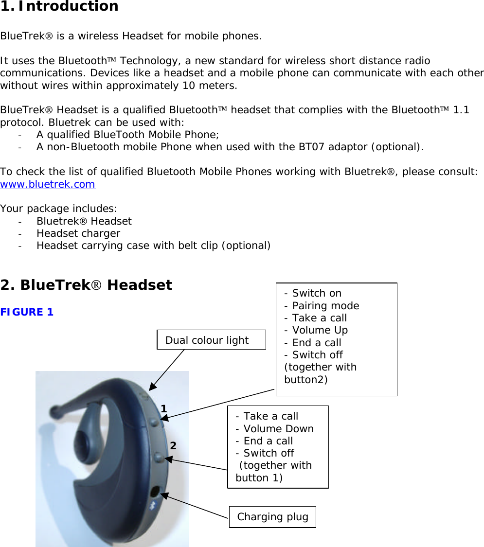 1. Introduction  BlueTrek is a wireless Headset for mobile phones.  It uses the Bluetooth Technology, a new standard for wireless short distance radio communications. Devices like a headset and a mobile phone can communicate with each other without wires within approximately 10 meters.  BlueTrek Headset is a qualified Bluetooth headset that complies with the Bluetooth 1.1 protocol. Bluetrek can be used with: - A qualified BlueTooth Mobile Phone; - A non-Bluetooth mobile Phone when used with the BT07 adaptor (optional).  To check the list of qualified Bluetooth Mobile Phones working with Bluetrek, please consult: www.bluetrek.com  Your package includes: - Bluetrek Headset - Headset charger - Headset carrying case with belt clip (optional)   2. BlueTrek Headset  FIGURE 1                              Dual colour light - Switch on - Pairing mode - Take a call - Volume Up - End a call - Switch off (together with button2) - Take a call - Volume Down - End a call  - Switch off  (together with button 1)  Charging plug1 2 