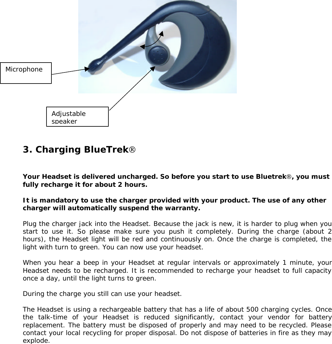                3. Charging BlueTrek    Your Headset is delivered uncharged. So before you start to use Bluetrek, you must fully recharge it for about 2 hours.  It is mandatory to use the charger provided with your product. The use of any other charger will automatically suspend the warranty.  Plug the charger jack into the Headset. Because the jack is new, it is harder to plug when you start to use it. So please make sure you push it completely. During the charge (about 2 hours), the Headset light will be red and continuously on. Once the charge is completed, the light with turn to green. You can now use your headset.  When you hear a beep in your Headset at regular intervals or approximately 1 minute, your Headset needs to be recharged. It is recommended to recharge your headset to full capacity once a day, until the light turns to green.  During the charge you still can use your headset.  The Headset is using a rechargeable battery that has a life of about 500 charging cycles. Once the talk-time of your Headset is reduced significantly, contact your vendor for battery replacement. The battery must be disposed of properly and may need to be recycled. Please contact your local recycling for proper disposal. Do not dispose of batteries in fire as they may explode.  Microphone Adjustable speaker 