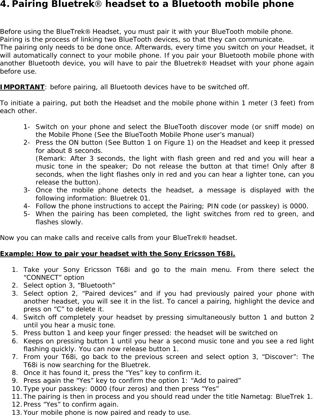 4. Pairing Bluetrek headset to a Bluetooth mobile phone   Before using the BlueTrek Headset, you must pair it with your BlueTooth mobile phone. Pairing is the process of linking two BlueTooth devices, so that they can communicate. The pairing only needs to be done once. Afterwards, every time you switch on your Headset, it will automatically connect to your mobile phone. If you pair your Bluetooth mobile phone with another Bluetooth device, you will have to pair the Bluetrek Headset with your phone again before use.  IMPORTANT: before pairing, all Bluetooth devices have to be switched off.  To initiate a pairing, put both the Headset and the mobile phone within 1 meter (3 feet) from each other.  1- Switch on your phone and select the BlueTooth discover mode (or sniff mode) on the Mobile Phone (See the BlueTooth Mobile Phone user’s manual) 2- Press the ON button (See Button 1 on Figure 1) on the Headset and keep it pressed for about 8 seconds. (Remark: After 3 seconds, the light with flash green and red and you will hear a music tone in the speaker; Do not release the button at that time! Only after 8 seconds, when the light flashes only in red and you can hear a lighter tone, can you release the button). 3- Once the mobile phone detects the headset, a message is displayed with the following information: Bluetrek 01. 4- Follow the phone instructions to accept the Pairing; PIN code (or passkey) is 0000. 5- When the pairing has been completed, the light switches from red to green, and flashes slowly.  Now you can make calls and receive calls from your BlueTrek headset.  Example: How to pair your headset with the Sony Ericsson T68i.  1. Take your Sony Ericsson T68i and go to the main menu. From there select the “CONNECT” option 2. Select option 3, “Bluetooth” 3. Select option 2, “Paired devices” and if you had previously paired your phone with another headset, you will see it in the list. To cancel a pairing, highlight the device and press on “C” to delete it.  4. Switch off completely your headset by pressing simultaneously button 1 and button 2 until you hear a music tone. 5. Press button 1 and keep your finger pressed: the headset will be switched on 6. Keeps on pressing button 1 until you hear a second music tone and you see a red light flashing quickly. You can now release button 1. 7. From your T68i, go back to the previous screen and select option 3, “Discover”: The T68i is now searching for the Bluetrek. 8. Once it has found it, press the “Yes” key to confirm it. 9. Press again the “Yes” key to confirm the option 1: “Add to paired” 10. Type your passkey: 0000 (four zeros) and then press “Yes” 11. The pairing is then in process and you should read under the title Nametag: BlueTrek 1.  12. Press “Yes” to confirm again. 13. Your mobile phone is now paired and ready to use.   