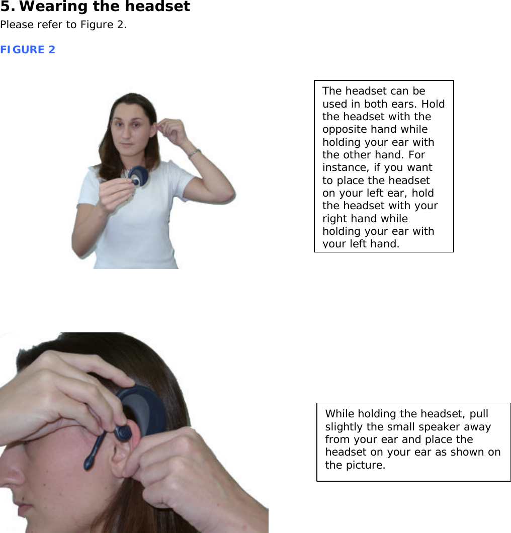 5. Wearing the headset Please refer to Figure 2.  FIGURE 2                      The headset can be used in both ears. Hold the headset with the opposite hand while holding your ear with the other hand. For instance, if you want to place the headset on your left ear, hold the headset with your right hand while holding your ear with your left hand. While holding the headset, pull slightly the small speaker away from your ear and place the headset on your ear as shown on the picture. 