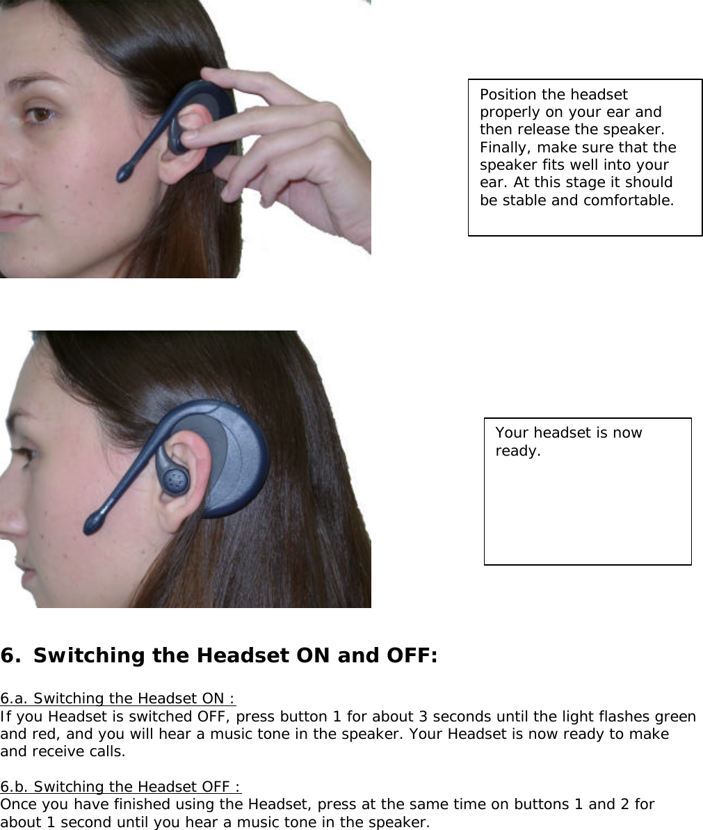           6.  Switching the Headset ON and OFF:  6.a. Switching the Headset ON : If you Headset is switched OFF, press button 1 for about 3 seconds until the light flashes green and red, and you will hear a music tone in the speaker. Your Headset is now ready to make and receive calls.  6.b. Switching the Headset OFF : Once you have finished using the Headset, press at the same time on buttons 1 and 2 for about 1 second until you hear a music tone in the speaker. Position the headset properly on your ear and then release the speaker. Finally, make sure that the speaker fits well into your ear. At this stage it should be stable and comfortable. Your headset is now ready.  