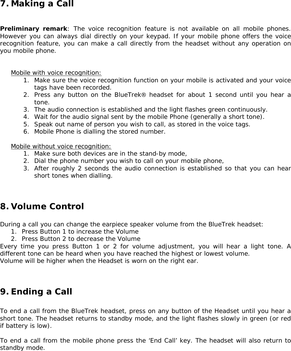 7. Making a Call   Preliminary remark: The voice recognition feature is not available on all mobile phones. However you can always dial directly on your keypad. If your mobile phone offers the voice recognition feature, you can make a call directly from the headset without any operation on you mobile phone.   Mobile with voice recognition: 1. Make sure the voice recognition function on your mobile is activated and your voice tags have been recorded. 2. Press any button on the BlueTrek headset for about 1 second until you hear a tone. 3. The audio connection is established and the light flashes green continuously. 4. Wait for the audio signal sent by the mobile Phone (generally a short tone). 5. Speak out name of person you wish to call, as stored in the voice tags. 6. Mobile Phone is dialling the stored number.  Mobile without voice recognition: 1. Make sure both devices are in the stand-by mode, 2. Dial the phone number you wish to call on your mobile phone, 3. After roughly 2 seconds the audio connection is established so that you can hear short tones when dialling.   8. Volume Control  During a call you can change the earpiece speaker volume from the BlueTrek headset: 1. Press Button 1 to increase the Volume 2. Press Button 2 to decrease the Volume Every time you press Button 1 or 2 for volume adjustment, you will hear a light tone. A different tone can be heard when you have reached the highest or lowest volume. Volume will be higher when the Headset is worn on the right ear.   9. Ending a Call  To end a call from the BlueTrek headset, press on any button of the Headset until you hear a short tone. The headset returns to standby mode, and the light flashes slowly in green (or red if battery is low).  To end a call from the mobile phone press the ‘End Call’ key. The headset will also return to standby mode.       