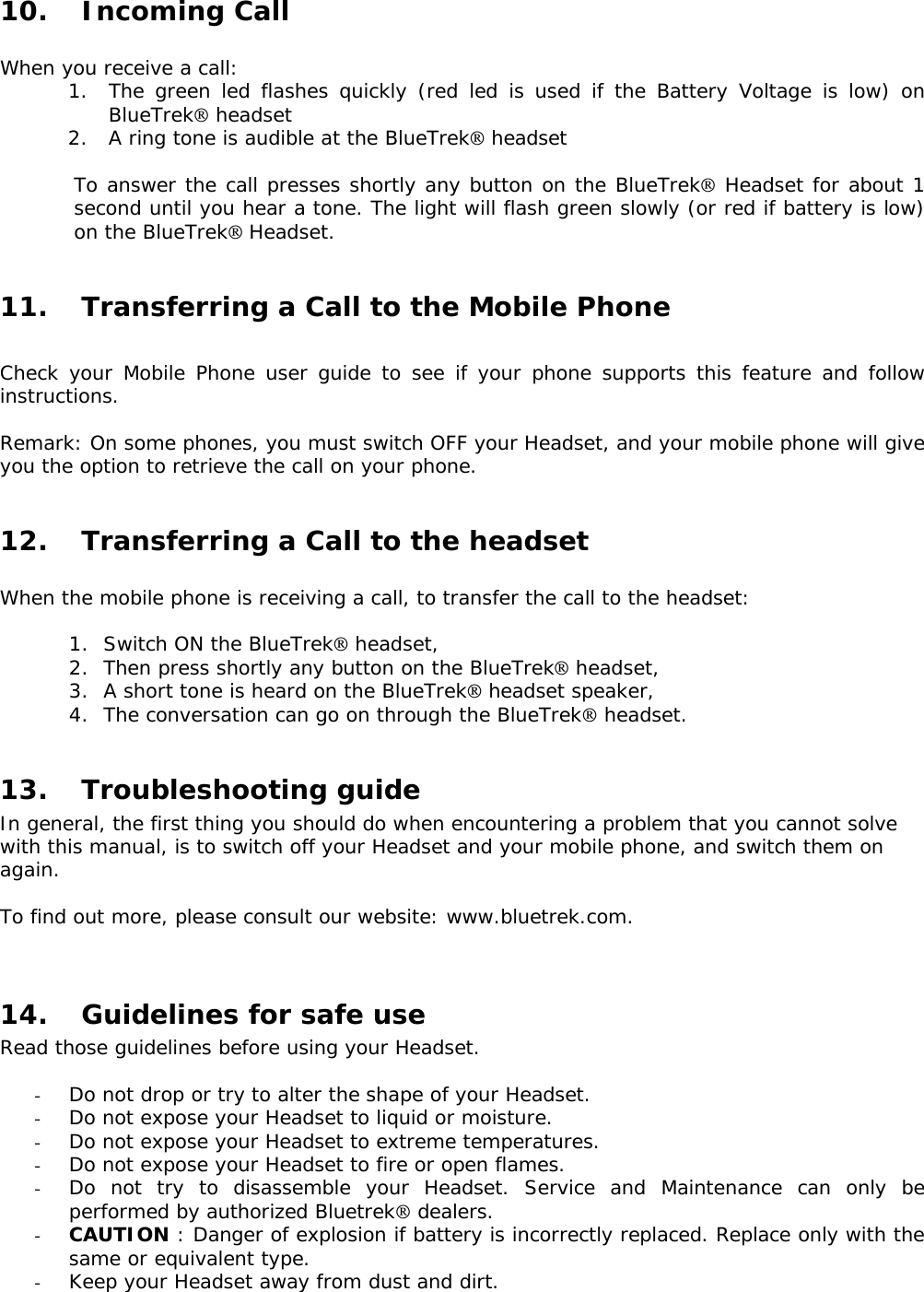 10. Incoming Call  When you receive a call: 1. The green led flashes quickly (red led is used if the Battery Voltage is low) on BlueTrek headset 2. A ring tone is audible at the BlueTrek headset  To answer the call presses shortly any button on the BlueTrek Headset for about 1 second until you hear a tone. The light will flash green slowly (or red if battery is low) on the BlueTrek Headset.  11. Transferring a Call to the Mobile Phone  Check your Mobile Phone user guide to see if your phone supports this feature and follow instructions.  Remark: On some phones, you must switch OFF your Headset, and your mobile phone will give you the option to retrieve the call on your phone.   12. Transferring a Call to the headset  When the mobile phone is receiving a call, to transfer the call to the headset:  1. Switch ON the BlueTrek headset, 2. Then press shortly any button on the BlueTrek headset, 3. A short tone is heard on the BlueTrek headset speaker, 4. The conversation can go on through the BlueTrek headset.  13. Troubleshooting guide In general, the first thing you should do when encountering a problem that you cannot solve with this manual, is to switch off your Headset and your mobile phone, and switch them on again.  To find out more, please consult our website: www.bluetrek.com.    14. Guidelines for safe use Read those guidelines before using your Headset.  - Do not drop or try to alter the shape of your Headset. - Do not expose your Headset to liquid or moisture. - Do not expose your Headset to extreme temperatures. - Do not expose your Headset to fire or open flames. - Do not try to disassemble your Headset. Service and Maintenance can only be performed by authorized Bluetrek dealers.  - CAUTION : Danger of explosion if battery is incorrectly replaced. Replace only with the same or equivalent type. - Keep your Headset away from dust and dirt. 