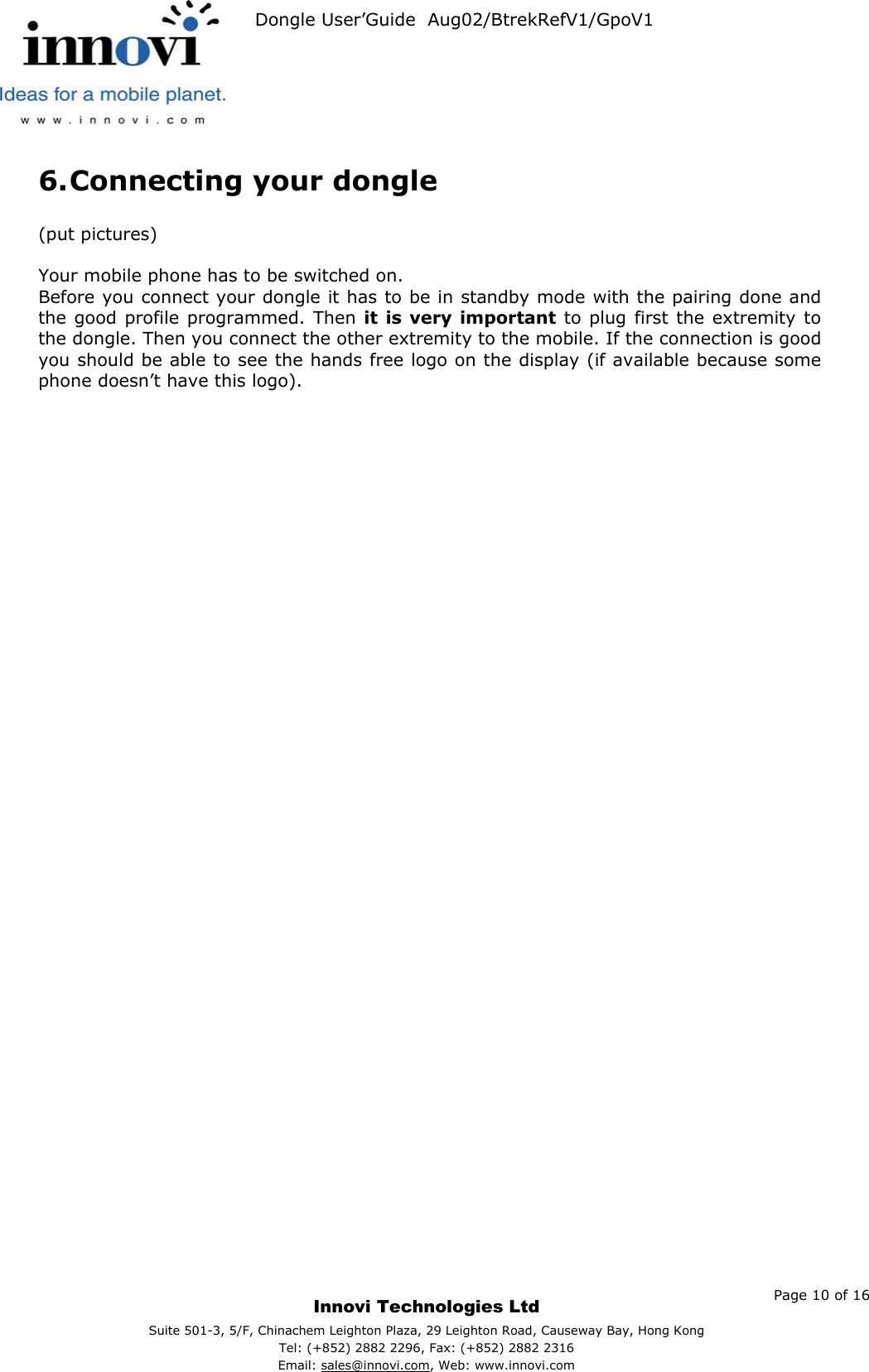   Dongle User’Guide  Aug02/BtrekRefV1/GpoV1           6. Connecting your dongle  (put pictures)  Your mobile phone has to be switched on. Before you connect your dongle it has to be in standby mode with the pairing done and the good profile programmed. Then it is very important to plug first the extremity to the dongle. Then you connect the other extremity to the mobile. If the connection is good you should be able to see the hands free logo on the display (if available because some phone doesn’t have this logo).    Page 10 of 16     Innovi Technologies Ltd Suite 501-3, 5/F, Chinachem Leighton Plaza, 29 Leighton Road, Causeway Bay, Hong KongTel: (+852) 2882 2296, Fax: (+852) 2882 2316  Email: sales@innovi.com, Web: www.innovi.com 