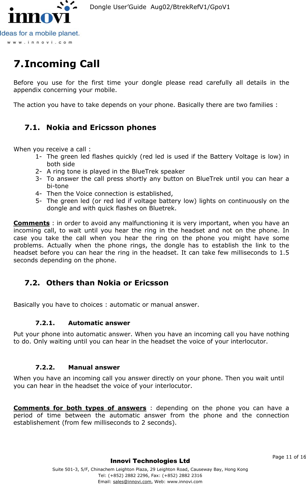   Dongle User’Guide  Aug02/BtrekRefV1/GpoV1           7. Incoming Call  Before you use for the first time your dongle please read carefully all details in the appendix concerning your mobile.  The action you have to take depends on your phone. Basically there are two families :  7.1.  Nokia and Ericsson phones   When you receive a call :  1-  The green led flashes quickly (red led is used if the Battery Voltage is low) in both side 2-  A ring tone is played in the BlueTrek speaker 3-  To answer the call press shortly any button on BlueTrek until you can hear a bi-tone 4-  Then the Voice connection is established, 5-  The green led (or red led if voltage battery low) lights on continuously on the dongle and with quick flashes on Bluetrek.  Comments : in order to avoid any malfunctioning it is very important, when you have an incoming call, to wait until you hear the ring in the headset and not on the phone. In case you take the call when you hear the ring on the phone you might have some problems. Actually when the phone rings, the dongle has to establish the link to the headset before you can hear the ring in the headset. It can take few milliseconds to 1.5 seconds depending on the phone.  7.2.  Others than Nokia or Ericsson   Basically you have to choices : automatic or manual answer.  7.2.1. Automatic answer Put your phone into automatic answer. When you have an incoming call you have nothing to do. Only waiting until you can hear in the headset the voice of your interlocutor.   7.2.2. Manual answer When you have an incoming call you answer directly on your phone. Then you wait until you can hear in the headset the voice of your interlocutor.   Comments for both types of answers : depending on the phone you can have a period of time between the automatic answer from the phone and the connection establishement (from few milliseconds to 2 seconds).     Page 11 of 16     Innovi Technologies Ltd Suite 501-3, 5/F, Chinachem Leighton Plaza, 29 Leighton Road, Causeway Bay, Hong KongTel: (+852) 2882 2296, Fax: (+852) 2882 2316  Email: sales@innovi.com, Web: www.innovi.com 