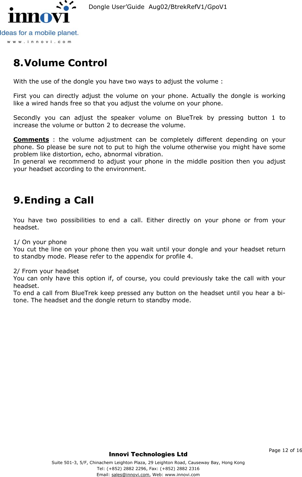   Dongle User’Guide  Aug02/BtrekRefV1/GpoV1           8. Volume Control  With the use of the dongle you have two ways to adjust the volume :  First you can directly adjust the volume on your phone. Actually the dongle is working like a wired hands free so that you adjust the volume on your phone.  Secondly you can adjust the speaker volume on BlueTrek by pressing button 1 to increase the volume or button 2 to decrease the volume.  Comments : the volume adjustment can be completely different depending on your phone. So please be sure not to put to high the volume otherwise you might have some problem like distortion, echo, abnormal vibration. In general we recommend to adjust your phone in the middle position then you adjust your headset according to the environment.   9. Ending a Call  You have two possibilities to end a call. Either directly on your phone or from your headset.  1/ On your phone You cut the line on your phone then you wait until your dongle and your headset return to standby mode. Please refer to the appendix for profile 4.  2/ From your headset You can only have this option if, of course, you could previously take the call with your headset. To end a call from BlueTrek keep pressed any button on the headset until you hear a bi- tone. The headset and the dongle return to standby mode.       Page 12 of 16     Innovi Technologies Ltd Suite 501-3, 5/F, Chinachem Leighton Plaza, 29 Leighton Road, Causeway Bay, Hong KongTel: (+852) 2882 2296, Fax: (+852) 2882 2316  Email: sales@innovi.com, Web: www.innovi.com 