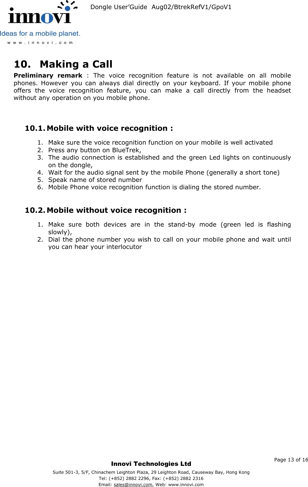   Dongle User’Guide  Aug02/BtrekRefV1/GpoV1           10.  Making a Call Preliminary remark : The voice recognition feature is not available on all mobile phones. However you can always dial directly on your keyboard. If your mobile phone offers the voice recognition feature, you can make a call directly from the headset without any operation on you mobile phone.   10.1. Mobile with voice recognition : 1.  Make sure the voice recognition function on your mobile is well activated 2.  Press any button on BlueTrek, 3.  The audio connection is established and the green Led lights on continuously on the dongle, 4.  Wait for the audio signal sent by the mobile Phone (generally a short tone) 5.  Speak name of stored number 6.  Mobile Phone voice recognition function is dialing the stored number.  10.2. Mobile without voice recognition : 1.  Make sure both devices are in the stand-by mode (green led is flashing slowly), 2.  Dial the phone number you wish to call on your mobile phone and wait until you can hear your interlocutor      Page 13 of 16     Innovi Technologies Ltd Suite 501-3, 5/F, Chinachem Leighton Plaza, 29 Leighton Road, Causeway Bay, Hong KongTel: (+852) 2882 2296, Fax: (+852) 2882 2316  Email: sales@innovi.com, Web: www.innovi.com 