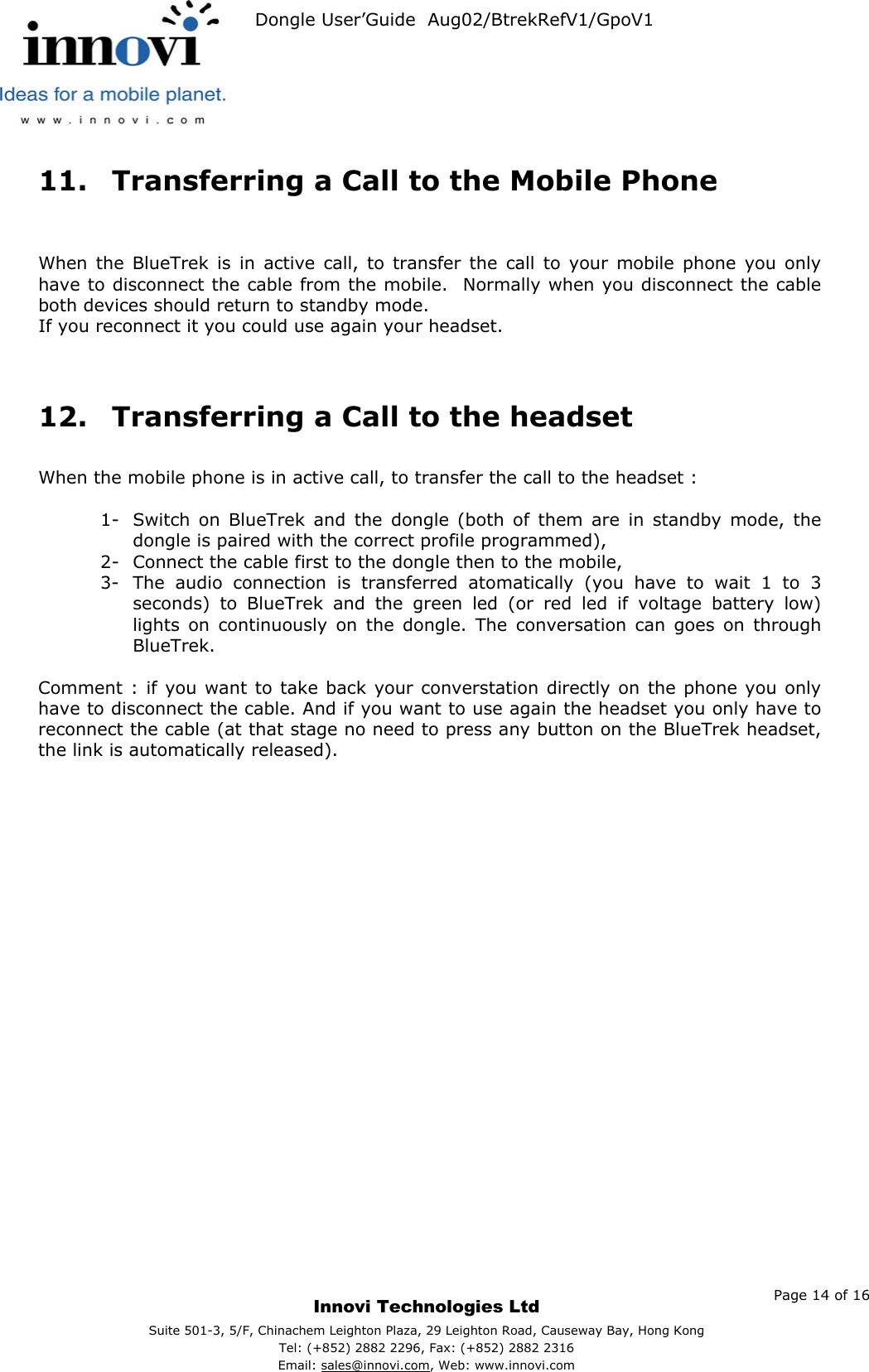   Dongle User’Guide  Aug02/BtrekRefV1/GpoV1           11.  Transferring a Call to the Mobile Phone   When the BlueTrek is in active call, to transfer the call to your mobile phone you only have to disconnect the cable from the mobile.  Normally when you disconnect the cable both devices should return to standby mode. If you reconnect it you could use again your headset.   12.  Transferring a Call to the headset  When the mobile phone is in active call, to transfer the call to the headset :  1-  Switch on BlueTrek and the dongle (both of them are in standby mode, the dongle is paired with the correct profile programmed), 2-  Connect the cable first to the dongle then to the mobile, 3-  The audio connection is transferred atomatically (you have to wait 1 to 3 seconds) to BlueTrek and the green led (or red led if voltage battery low) lights on continuously on the dongle. The conversation can goes on through BlueTrek.  Comment : if you want to take back your converstation directly on the phone you only have to disconnect the cable. And if you want to use again the headset you only have to reconnect the cable (at that stage no need to press any button on the BlueTrek headset, the link is automatically released).      Page 14 of 16     Innovi Technologies Ltd Suite 501-3, 5/F, Chinachem Leighton Plaza, 29 Leighton Road, Causeway Bay, Hong KongTel: (+852) 2882 2296, Fax: (+852) 2882 2316  Email: sales@innovi.com, Web: www.innovi.com 