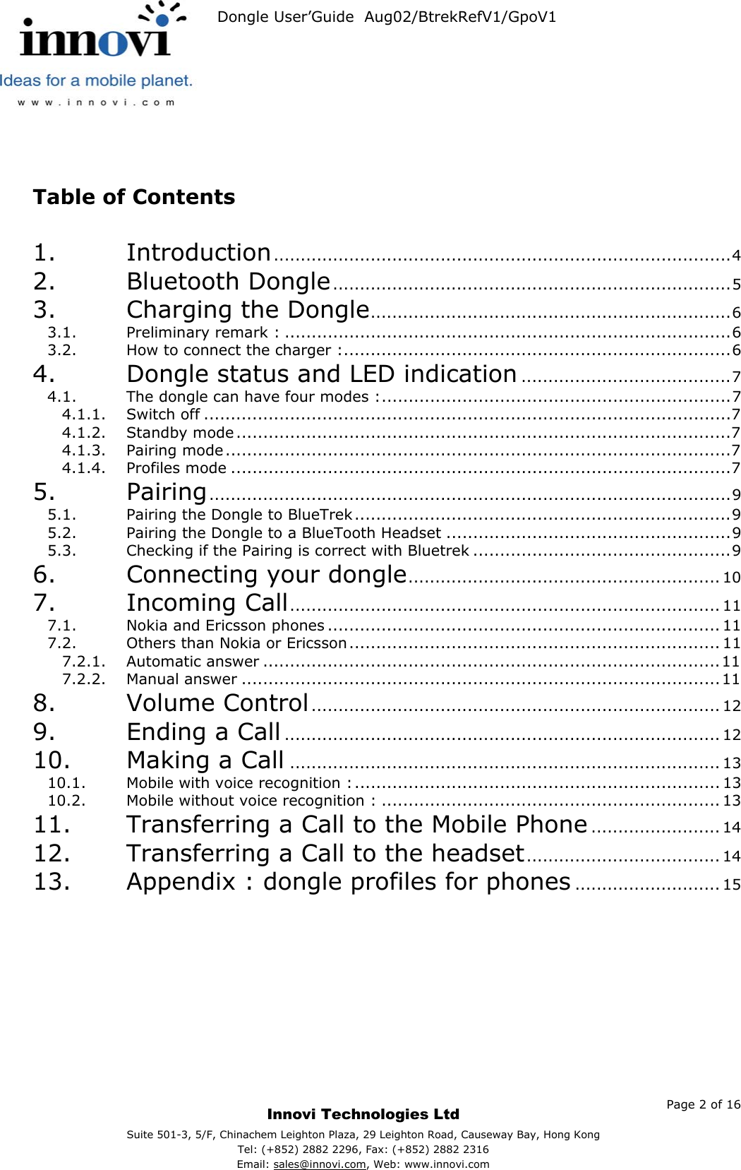   Dongle User’Guide  Aug02/BtrekRefV1/GpoV1              Table of Contents  1. Introduction.....................................................................................4 2. Bluetooth Dongle..........................................................................5 3. Charging the Dongle...................................................................6 3.1. Preliminary remark : ...................................................................................6 3.2. How to connect the charger :........................................................................6 4. Dongle status and LED indication .......................................7 4.1. The dongle can have four modes :.................................................................7 4.1.1. Switch off ..................................................................................................7 4.1.2. Standby mode............................................................................................7 4.1.3. Pairing mode..............................................................................................7 4.1.4. Profiles mode .............................................................................................7 5. Pairing.................................................................................................9 5.1. Pairing the Dongle to BlueTrek......................................................................9 5.2. Pairing the Dongle to a BlueTooth Headset .....................................................9 5.3. Checking if the Pairing is correct with Bluetrek ................................................9 6. Connecting your dongle.......................................................... 10 7. Incoming Call................................................................................ 11 7.1. Nokia and Ericsson phones ......................................................................... 11 7.2. Others than Nokia or Ericsson..................................................................... 11 7.2.1. Automatic answer .....................................................................................11 7.2.2. Manual answer .........................................................................................11 8. Volume Control............................................................................ 12 9. Ending a Call ................................................................................. 12 10. Making a Call ................................................................................ 13 10.1. Mobile with voice recognition :.................................................................... 13 10.2. Mobile without voice recognition : ............................................................... 13 11. Transferring a Call to the Mobile Phone ........................ 14 12. Transferring a Call to the headset.................................... 14 13. Appendix : dongle profiles for phones ........................... 15     Page 2 of 16     Innovi Technologies Ltd Suite 501-3, 5/F, Chinachem Leighton Plaza, 29 Leighton Road, Causeway Bay, Hong KongTel: (+852) 2882 2296, Fax: (+852) 2882 2316  Email: sales@innovi.com, Web: www.innovi.com 