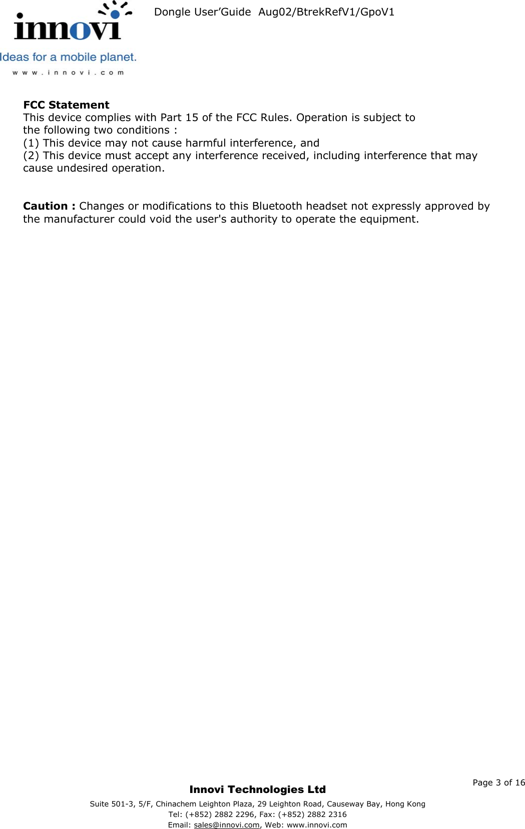   Dongle User’Guide  Aug02/BtrekRefV1/GpoV1            FCC Statement This device complies with Part 15 of the FCC Rules. Operation is subject to the following two conditions : (1) This device may not cause harmful interference, and (2) This device must accept any interference received, including interference that may cause undesired operation.   Caution : Changes or modifications to this Bluetooth headset not expressly approved by the manufacturer could void the user&apos;s authority to operate the equipment.     Page 3 of 16     Innovi Technologies Ltd Suite 501-3, 5/F, Chinachem Leighton Plaza, 29 Leighton Road, Causeway Bay, Hong KongTel: (+852) 2882 2296, Fax: (+852) 2882 2316  Email: sales@innovi.com, Web: www.innovi.com 