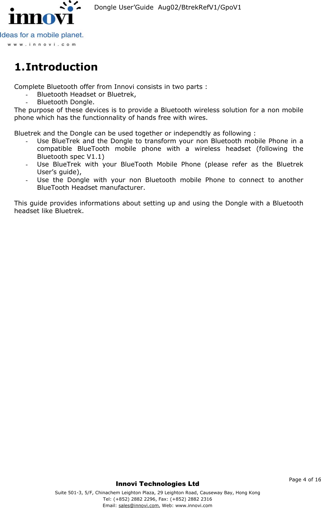   Dongle User’Guide  Aug02/BtrekRefV1/GpoV1           1. Introduction  Complete Bluetooth offer from Innovi consists in two parts : -  Bluetooth Headset or Bluetrek, -  Bluetooth Dongle. The purpose of these devices is to provide a Bluetooth wireless solution for a non mobile phone which has the functionnality of hands free with wires.  Bluetrek and the Dongle can be used together or independtly as following : -  Use BlueTrek and the Dongle to transform your non Bluetooth mobile Phone in a compatible BlueTooth mobile phone with a wireless headset (following the Bluetooth spec V1.1) -  Use BlueTrek with your BlueTooth Mobile Phone (please refer as the Bluetrek User’s guide), -  Use the Dongle with your non Bluetooth mobile Phone to connect to another BlueTooth Headset manufacturer.  This guide provides informations about setting up and using the Dongle with a Bluetooth headset like Bluetrek.     Page 4 of 16     Innovi Technologies Ltd Suite 501-3, 5/F, Chinachem Leighton Plaza, 29 Leighton Road, Causeway Bay, Hong KongTel: (+852) 2882 2296, Fax: (+852) 2882 2316  Email: sales@innovi.com, Web: www.innovi.com 