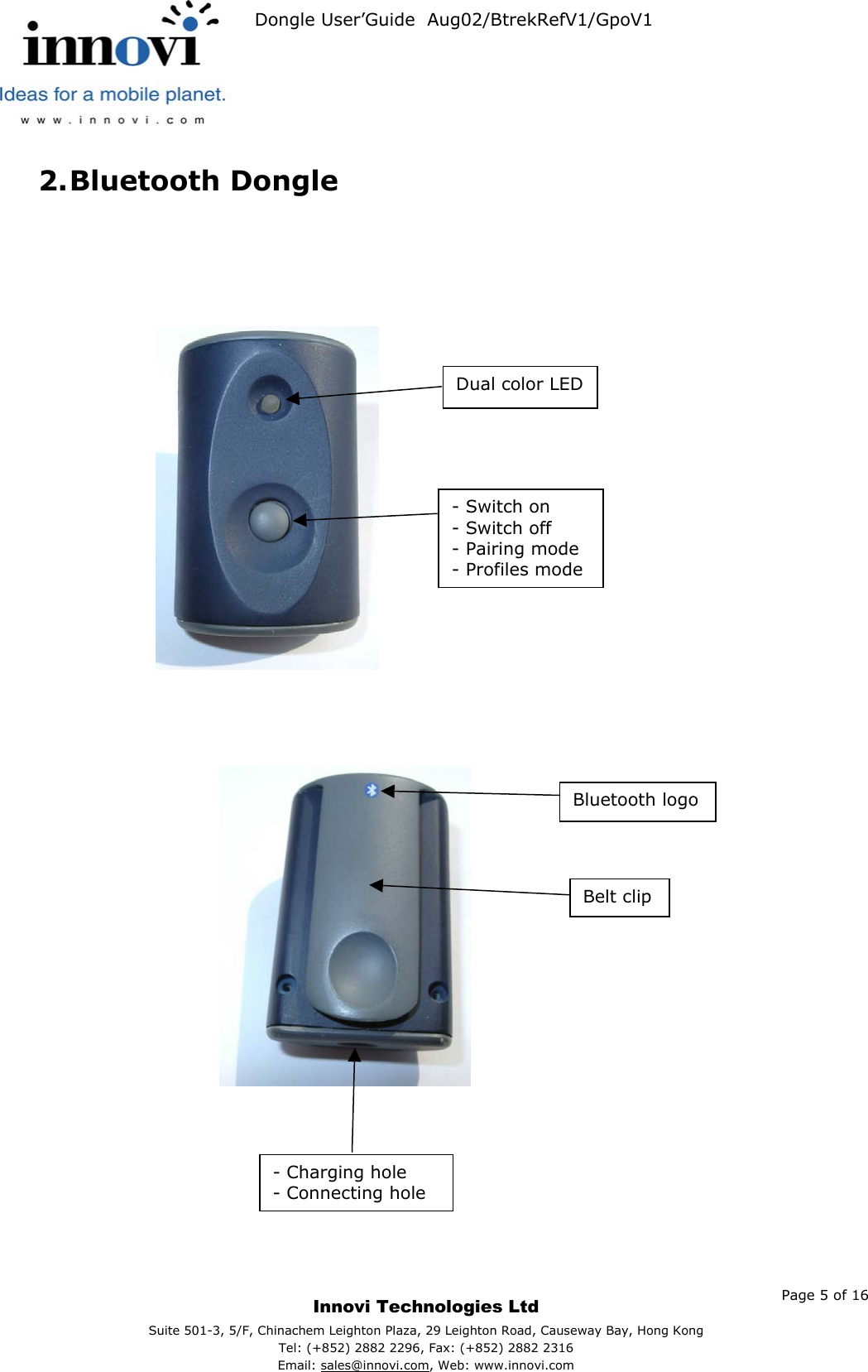   Dongle User’Guide  Aug02/BtrekRefV1/GpoV1           2. Bluetooth Dongle         Belt clip - Switch on - Switch off - Pairing mode - Profiles mode Bluetooth logo Dual color LED                                  - Charging hole - Connecting hole    Page 5 of 16     Innovi Technologies Ltd Suite 501-3, 5/F, Chinachem Leighton Plaza, 29 Leighton Road, Causeway Bay, Hong KongTel: (+852) 2882 2296, Fax: (+852) 2882 2316  Email: sales@innovi.com, Web: www.innovi.com 