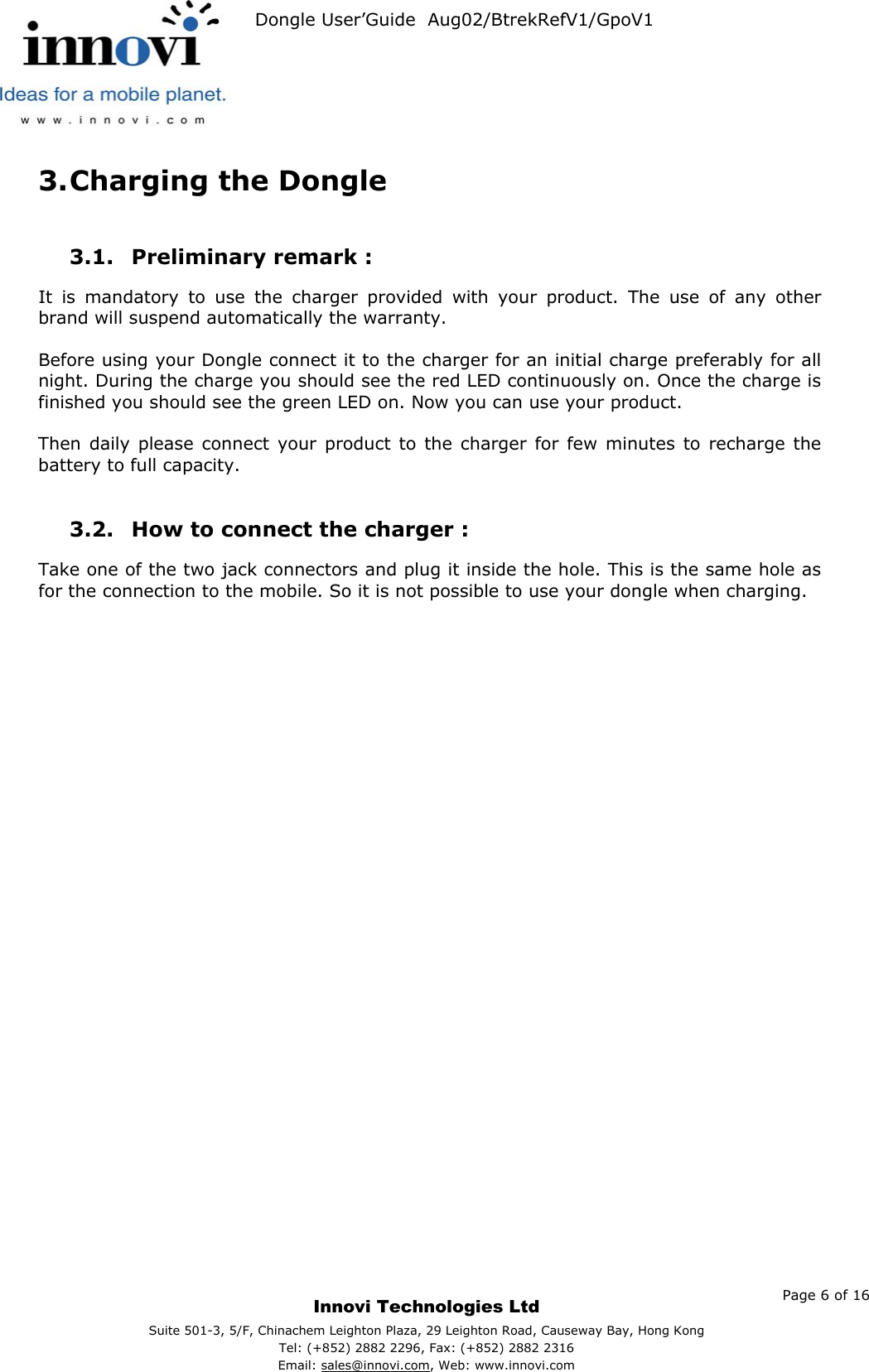   Dongle User’Guide  Aug02/BtrekRefV1/GpoV1           3. Charging the Dongle  3.1.  Preliminary remark :  It is mandatory to use the charger provided with your product. The use of any other brand will suspend automatically the warranty.  Before using your Dongle connect it to the charger for an initial charge preferably for all night. During the charge you should see the red LED continuously on. Once the charge is finished you should see the green LED on. Now you can use your product.  Then daily please connect your product to the charger for few minutes to recharge the battery to full capacity.  3.2.  How to connect the charger :  Take one of the two jack connectors and plug it inside the hole. This is the same hole as for the connection to the mobile. So it is not possible to use your dongle when charging.    Page 6 of 16     Innovi Technologies Ltd Suite 501-3, 5/F, Chinachem Leighton Plaza, 29 Leighton Road, Causeway Bay, Hong KongTel: (+852) 2882 2296, Fax: (+852) 2882 2316  Email: sales@innovi.com, Web: www.innovi.com 