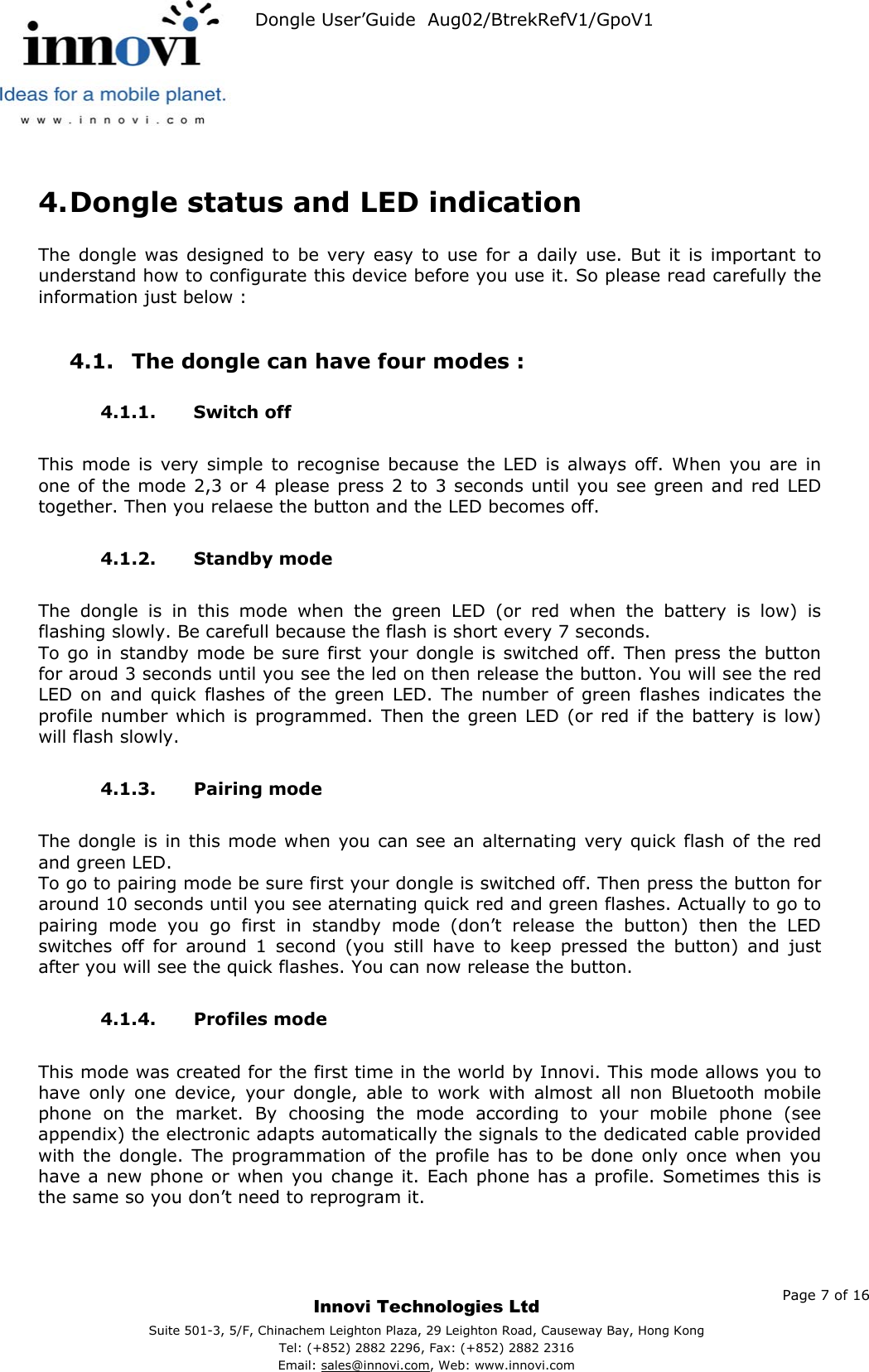   Dongle User’Guide  Aug02/BtrekRefV1/GpoV1            4. Dongle status and LED indication  The dongle was designed to be very easy to use for a daily use. But it is important to understand how to configurate this device before you use it. So please read carefully the information just below :  4.1.  The dongle can have four modes : 4.1.1. Switch off  This mode is very simple to recognise because the LED is always off. When you are in one of the mode 2,3 or 4 please press 2 to 3 seconds until you see green and red LED together. Then you relaese the button and the LED becomes off.  4.1.2. Standby mode  The dongle is in this mode when the green LED (or red when the battery is low) is flashing slowly. Be carefull because the flash is short every 7 seconds. To go in standby mode be sure first your dongle is switched off. Then press the button for aroud 3 seconds until you see the led on then release the button. You will see the red LED on and quick flashes of the green LED. The number of green flashes indicates the profile number which is programmed. Then the green LED (or red if the battery is low) will flash slowly.  4.1.3. Pairing mode  The dongle is in this mode when you can see an alternating very quick flash of the red and green LED. To go to pairing mode be sure first your dongle is switched off. Then press the button for around 10 seconds until you see aternating quick red and green flashes. Actually to go to pairing mode you go first in standby mode (don’t release the button) then the LED switches off for around 1 second (you still have to keep pressed the button) and just after you will see the quick flashes. You can now release the button.  4.1.4. Profiles mode  This mode was created for the first time in the world by Innovi. This mode allows you to have only one device, your dongle, able to work with almost all non Bluetooth mobile phone on the market. By choosing the mode according to your mobile phone (see appendix) the electronic adapts automatically the signals to the dedicated cable provided with the dongle. The programmation of the profile has to be done only once when you have a new phone or when you change it. Each phone has a profile. Sometimes this is the same so you don’t need to reprogram it.     Page 7 of 16     Innovi Technologies Ltd Suite 501-3, 5/F, Chinachem Leighton Plaza, 29 Leighton Road, Causeway Bay, Hong KongTel: (+852) 2882 2296, Fax: (+852) 2882 2316  Email: sales@innovi.com, Web: www.innovi.com 