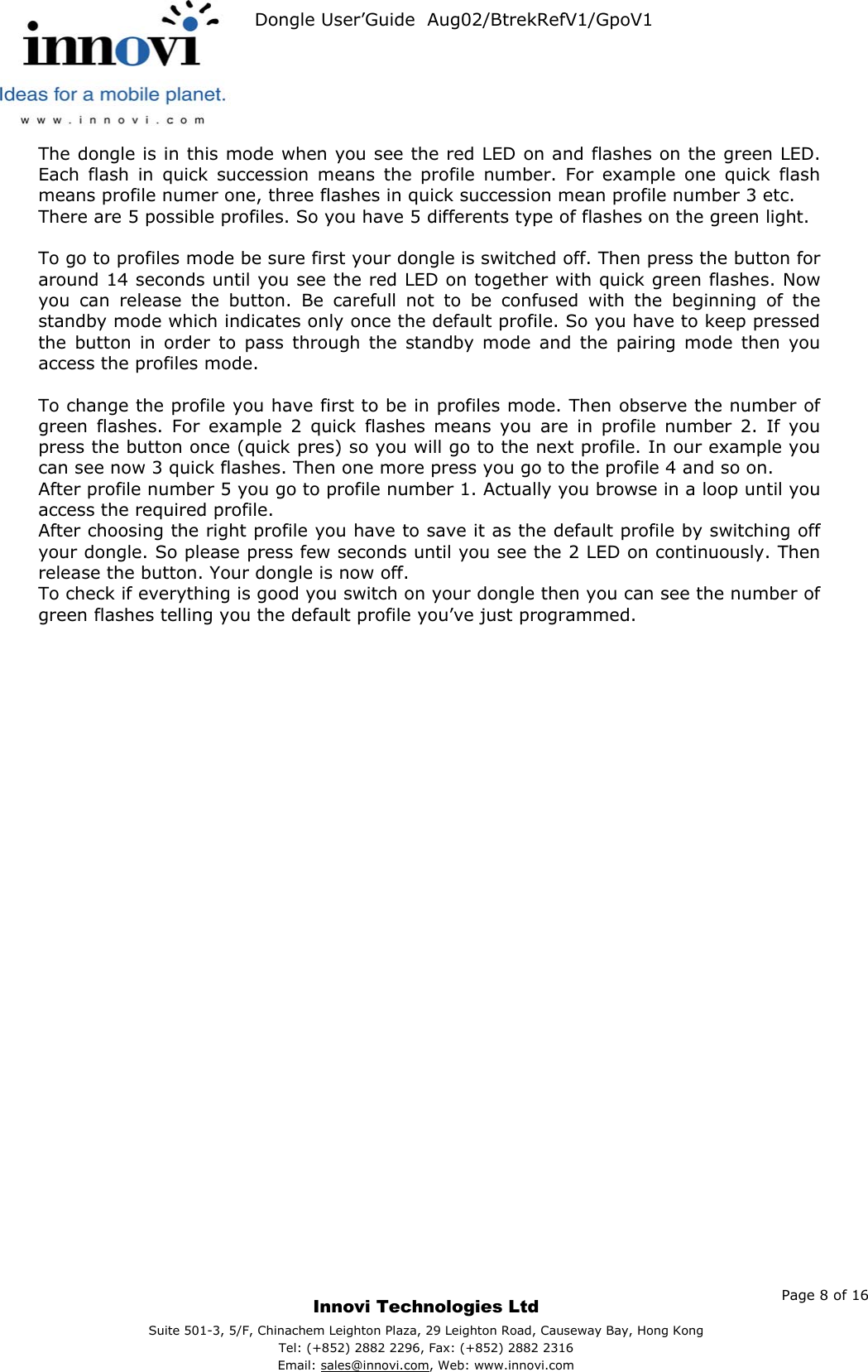   Dongle User’Guide  Aug02/BtrekRefV1/GpoV1           The dongle is in this mode when you see the red LED on and flashes on the green LED. Each flash in quick succession means the profile number. For example one quick flash means profile numer one, three flashes in quick succession mean profile number 3 etc. There are 5 possible profiles. So you have 5 differents type of flashes on the green light.  To go to profiles mode be sure first your dongle is switched off. Then press the button for around 14 seconds until you see the red LED on together with quick green flashes. Now you can release the button. Be carefull not to be confused with the beginning of the standby mode which indicates only once the default profile. So you have to keep pressed the button in order to pass through the standby mode and the pairing mode then you access the profiles mode.  To change the profile you have first to be in profiles mode. Then observe the number of green flashes. For example 2 quick flashes means you are in profile number 2. If you press the button once (quick pres) so you will go to the next profile. In our example you can see now 3 quick flashes. Then one more press you go to the profile 4 and so on. After profile number 5 you go to profile number 1. Actually you browse in a loop until you access the required profile. After choosing the right profile you have to save it as the default profile by switching off your dongle. So please press few seconds until you see the 2 LED on continuously. Then release the button. Your dongle is now off. To check if everything is good you switch on your dongle then you can see the number of green flashes telling you the default profile you’ve just programmed.       Page 8 of 16     Innovi Technologies Ltd Suite 501-3, 5/F, Chinachem Leighton Plaza, 29 Leighton Road, Causeway Bay, Hong KongTel: (+852) 2882 2296, Fax: (+852) 2882 2316  Email: sales@innovi.com, Web: www.innovi.com 