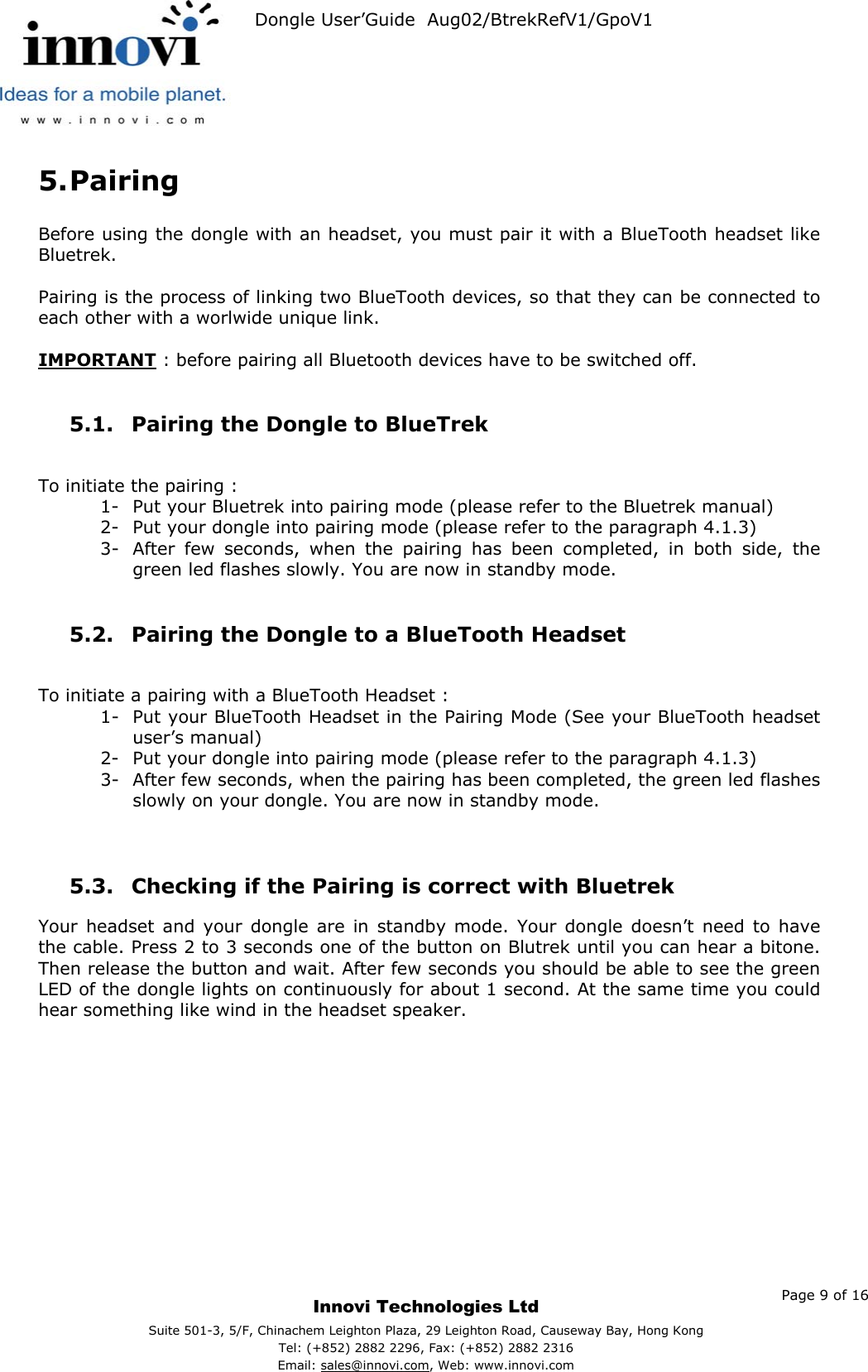   Dongle User’Guide  Aug02/BtrekRefV1/GpoV1           5. Pairing  Before using the dongle with an headset, you must pair it with a BlueTooth headset like Bluetrek.   Pairing is the process of linking two BlueTooth devices, so that they can be connected to each other with a worlwide unique link.  IMPORTANT : before pairing all Bluetooth devices have to be switched off.  5.1.  Pairing the Dongle to BlueTrek   To initiate the pairing : 1-  Put your Bluetrek into pairing mode (please refer to the Bluetrek manual) 2-  Put your dongle into pairing mode (please refer to the paragraph 4.1.3) 3-  After few seconds, when the pairing has been completed, in both side, the green led flashes slowly. You are now in standby mode.  5.2.  Pairing the Dongle to a BlueTooth Headset  To initiate a pairing with a BlueTooth Headset : 1-  Put your BlueTooth Headset in the Pairing Mode (See your BlueTooth headset user’s manual) 2-  Put your dongle into pairing mode (please refer to the paragraph 4.1.3) 3-  After few seconds, when the pairing has been completed, the green led flashes slowly on your dongle. You are now in standby mode.   5.3.  Checking if the Pairing is correct with Bluetrek   Your headset and your dongle are in standby mode. Your dongle doesn’t need to have the cable. Press 2 to 3 seconds one of the button on Blutrek until you can hear a bitone. Then release the button and wait. After few seconds you should be able to see the green LED of the dongle lights on continuously for about 1 second. At the same time you could hear something like wind in the headset speaker.       Page 9 of 16     Innovi Technologies Ltd Suite 501-3, 5/F, Chinachem Leighton Plaza, 29 Leighton Road, Causeway Bay, Hong KongTel: (+852) 2882 2296, Fax: (+852) 2882 2316  Email: sales@innovi.com, Web: www.innovi.com 