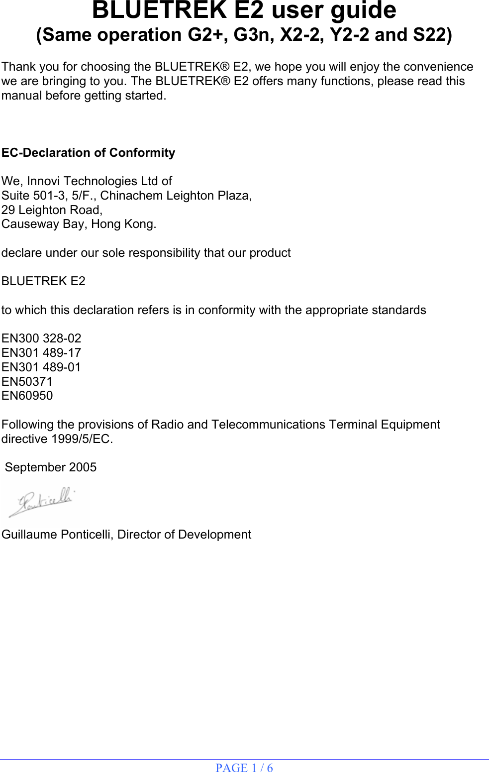 PAGE 1 / 6  BLUETREK E2 user guide (Same operation G2+, G3n, X2-2, Y2-2 and S22)  Thank you for choosing the BLUETREK® E2, we hope you will enjoy the convenience we are bringing to you. The BLUETREK® E2 offers many functions, please read this manual before getting started.    EC-Declaration of Conformity  We, Innovi Technologies Ltd of Suite 501-3, 5/F., Chinachem Leighton Plaza, 29 Leighton Road, Causeway Bay, Hong Kong.  declare under our sole responsibility that our product  BLUETREK E2  to which this declaration refers is in conformity with the appropriate standards  EN300 328-02 EN301 489-17 EN301 489-01 EN50371 EN60950  Following the provisions of Radio and Telecommunications Terminal Equipment directive 1999/5/EC.   September 2005  Guillaume Ponticelli, Director of Development               