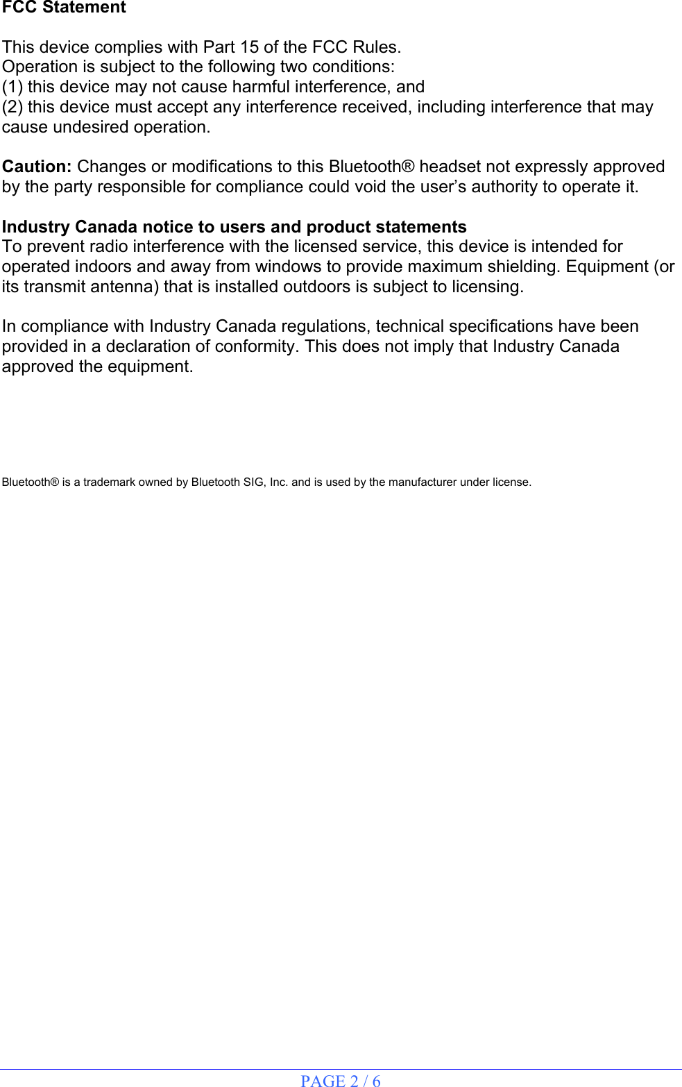 PAGE 2 / 6  FCC Statement  This device complies with Part 15 of the FCC Rules. Operation is subject to the following two conditions: (1) this device may not cause harmful interference, and (2) this device must accept any interference received, including interference that may cause undesired operation.  Caution: Changes or modifications to this Bluetooth® headset not expressly approved by the party responsible for compliance could void the user’s authority to operate it.  Industry Canada notice to users and product statements To prevent radio interference with the licensed service, this device is intended for operated indoors and away from windows to provide maximum shielding. Equipment (or its transmit antenna) that is installed outdoors is subject to licensing.  In compliance with Industry Canada regulations, technical specifications have been provided in a declaration of conformity. This does not imply that Industry Canada approved the equipment.      Bluetooth® is a trademark owned by Bluetooth SIG, Inc. and is used by the manufacturer under license.                                          