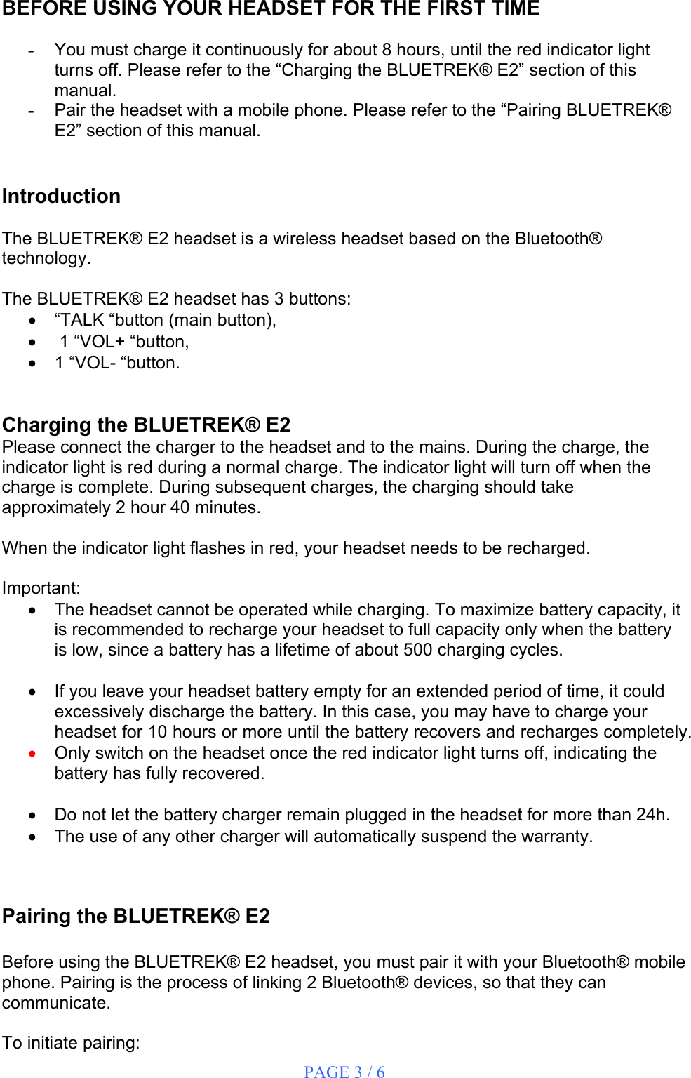 PAGE 3 / 6   BEFORE USING YOUR HEADSET FOR THE FIRST TIME  - You must charge it continuously for about 8 hours, until the red indicator light turns off. Please refer to the “Charging the BLUETREK® E2” section of this manual. - Pair the headset with a mobile phone. Please refer to the “Pairing BLUETREK® E2” section of this manual.   Introduction  The BLUETREK® E2 headset is a wireless headset based on the Bluetooth® technology.  The BLUETREK® E2 headset has 3 buttons: •  “TALK “button (main button), •   1 “VOL+ “button, • 1 “VOL- “button.   Charging the BLUETREK® E2 Please connect the charger to the headset and to the mains. During the charge, the indicator light is red during a normal charge. The indicator light will turn off when the charge is complete. During subsequent charges, the charging should take approximately 2 hour 40 minutes.  When the indicator light flashes in red, your headset needs to be recharged.  Important: •  The headset cannot be operated while charging. To maximize battery capacity, it is recommended to recharge your headset to full capacity only when the battery is low, since a battery has a lifetime of about 500 charging cycles.  •  If you leave your headset battery empty for an extended period of time, it could excessively discharge the battery. In this case, you may have to charge your headset for 10 hours or more until the battery recovers and recharges completely.  • Only switch on the headset once the red indicator light turns off, indicating the battery has fully recovered.  •  Do not let the battery charger remain plugged in the headset for more than 24h. •  The use of any other charger will automatically suspend the warranty.   Pairing the BLUETREK® E2  Before using the BLUETREK® E2 headset, you must pair it with your Bluetooth® mobile phone. Pairing is the process of linking 2 Bluetooth® devices, so that they can communicate.  To initiate pairing: 