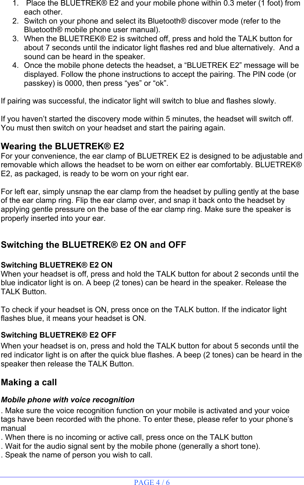 PAGE 4 / 6  1.   Place the BLUETREK® E2 and your mobile phone within 0.3 meter (1 foot) from each other.  2.  Switch on your phone and select its Bluetooth® discover mode (refer to the Bluetooth® mobile phone user manual). 3.  When the BLUETREK® E2 is switched off, press and hold the TALK button for about 7 seconds until the indicator light flashes red and blue alternatively.  And a sound can be heard in the speaker. 4.  Once the mobile phone detects the headset, a “BLUETREK E2” message will be displayed. Follow the phone instructions to accept the pairing. The PIN code (or passkey) is 0000, then press “yes” or “ok”.  If pairing was successful, the indicator light will switch to blue and flashes slowly.  If you haven’t started the discovery mode within 5 minutes, the headset will switch off. You must then switch on your headset and start the pairing again.  Wearing the BLUETREK® E2 For your convenience, the ear clamp of BLUETREK E2 is designed to be adjustable and removable which allows the headset to be worn on either ear comfortably. BLUETREK® E2, as packaged, is ready to be worn on your right ear.   For left ear, simply unsnap the ear clamp from the headset by pulling gently at the base of the ear clamp ring. Flip the ear clamp over, and snap it back onto the headset by applying gentle pressure on the base of the ear clamp ring. Make sure the speaker is properly inserted into your ear.  Switching the BLUETREK® E2 ON and OFF  Switching BLUETREK® E2 ON When your headset is off, press and hold the TALK button for about 2 seconds until the blue indicator light is on. A beep (2 tones) can be heard in the speaker. Release the TALK Button.  To check if your headset is ON, press once on the TALK button. If the indicator light flashes blue, it means your headset is ON. Switching BLUETREK® E2 OFF When your headset is on, press and hold the TALK button for about 5 seconds until the red indicator light is on after the quick blue flashes. A beep (2 tones) can be heard in the speaker then release the TALK Button.  Making a call Mobile phone with voice recognition . Make sure the voice recognition function on your mobile is activated and your voice tags have been recorded with the phone. To enter these, please refer to your phone’s manual . When there is no incoming or active call, press once on the TALK button  . Wait for the audio signal sent by the mobile phone (generally a short tone). . Speak the name of person you wish to call.  