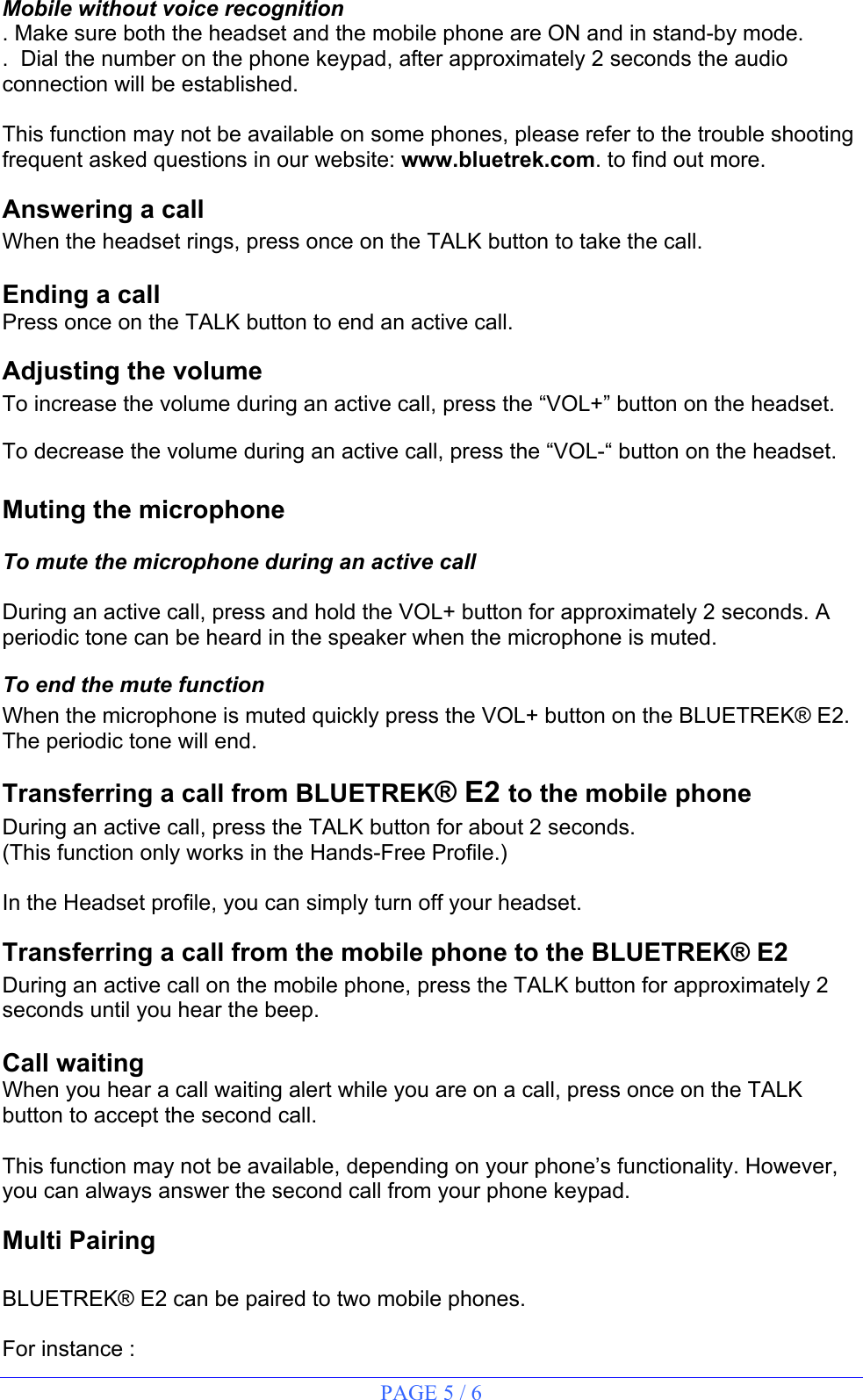 PAGE 5 / 6 Mobile without voice recognition . Make sure both the headset and the mobile phone are ON and in stand-by mode. .  Dial the number on the phone keypad, after approximately 2 seconds the audio connection will be established.  This function may not be available on some phones, please refer to the trouble shooting frequent asked questions in our website: www.bluetrek.com. to find out more.   Answering a call When the headset rings, press once on the TALK button to take the call.  Ending a call Press once on the TALK button to end an active call. Adjusting the volume To increase the volume during an active call, press the “VOL+” button on the headset. To decrease the volume during an active call, press the “VOL-“ button on the headset.   Muting the microphone  To mute the microphone during an active call  During an active call, press and hold the VOL+ button for approximately 2 seconds. A periodic tone can be heard in the speaker when the microphone is muted. To end the mute function When the microphone is muted quickly press the VOL+ button on the BLUETREK® E2. The periodic tone will end. Transferring a call from BLUETREK® E2 to the mobile phone During an active call, press the TALK button for about 2 seconds. (This function only works in the Hands-Free Profile.)  In the Headset profile, you can simply turn off your headset. Transferring a call from the mobile phone to the BLUETREK® E2 During an active call on the mobile phone, press the TALK button for approximately 2 seconds until you hear the beep.  Call waiting When you hear a call waiting alert while you are on a call, press once on the TALK button to accept the second call.  This function may not be available, depending on your phone’s functionality. However, you can always answer the second call from your phone keypad. Multi Pairing   BLUETREK® E2 can be paired to two mobile phones.   For instance : 