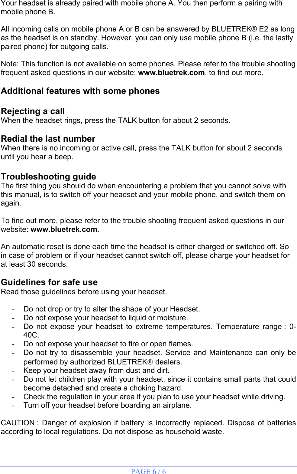 PAGE 6 / 6  Your headset is already paired with mobile phone A. You then perform a pairing with  mobile phone B.  All incoming calls on mobile phone A or B can be answered by BLUETREK® E2 as long as the headset is on standby. However, you can only use mobile phone B (i.e. the lastly paired phone) for outgoing calls.  Note: This function is not available on some phones. Please refer to the trouble shooting frequent asked questions in our website: www.bluetrek.com. to find out more.    Additional features with some phones  Rejecting a call When the headset rings, press the TALK button for about 2 seconds.  Redial the last number When there is no incoming or active call, press the TALK button for about 2 seconds until you hear a beep.  Troubleshooting guide The first thing you should do when encountering a problem that you cannot solve with this manual, is to switch off your headset and your mobile phone, and switch them on again.  To find out more, please refer to the trouble shooting frequent asked questions in our website: www.bluetrek.com.    An automatic reset is done each time the headset is either charged or switched off. So in case of problem or if your headset cannot switch off, please charge your headset for at least 30 seconds.  Guidelines for safe use Read those guidelines before using your headset.  -  Do not drop or try to alter the shape of your Headset. -  Do not expose your headset to liquid or moisture. -  Do not expose your headset to extreme temperatures. Temperature range : 0-40C. -  Do not expose your headset to fire or open flames. -  Do not try to disassemble your headset. Service and Maintenance can only be performed by authorized BLUETREK dealers. -  Keep your headset away from dust and dirt. -  Do not let children play with your headset, since it contains small parts that could become detached and create a choking hazard. -  Check the regulation in your area if you plan to use your headset while driving. -  Turn off your headset before boarding an airplane.  CAUTION : Danger of explosion if battery is incorrectly replaced. Dispose of batteries according to local regulations. Do not dispose as household waste. 