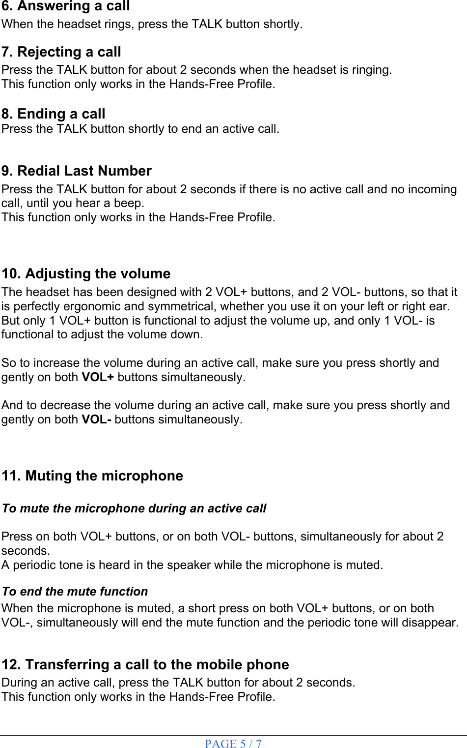 PAGE 5 / 7 6. Answering a call When the headset rings, press the TALK button shortly. 7. Rejecting a call Press the TALK button for about 2 seconds when the headset is ringing. This function only works in the Hands-Free Profile.  8. Ending a call Press the TALK button shortly to end an active call.  9. Redial Last Number Press the TALK button for about 2 seconds if there is no active call and no incoming call, until you hear a beep. This function only works in the Hands-Free Profile.  10. Adjusting the volume The headset has been designed with 2 VOL+ buttons, and 2 VOL- buttons, so that it is perfectly ergonomic and symmetrical, whether you use it on your left or right ear. But only 1 VOL+ button is functional to adjust the volume up, and only 1 VOL- is functional to adjust the volume down.  So to increase the volume during an active call, make sure you press shortly and gently on both VOL+ buttons simultaneously.  And to decrease the volume during an active call, make sure you press shortly and gently on both VOL- buttons simultaneously.  11. Muting the microphone  To mute the microphone during an active call  Press on both VOL+ buttons, or on both VOL- buttons, simultaneously for about 2 seconds. A periodic tone is heard in the speaker while the microphone is muted. To end the mute function When the microphone is muted, a short press on both VOL+ buttons, or on both VOL-, simultaneously will end the mute function and the periodic tone will disappear.  12. Transferring a call to the mobile phone During an active call, press the TALK button for about 2 seconds. This function only works in the Hands-Free Profile. 