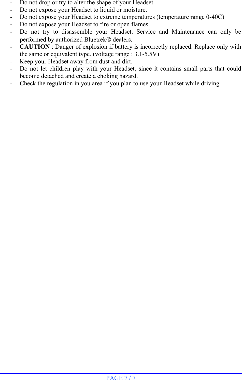 PAGE 7 / 7  -  Do not drop or try to alter the shape of your Headset. -  Do not expose your Headset to liquid or moisture. -  Do not expose your Headset to extreme temperatures (temperature range 0-40C) -  Do not expose your Headset to fire or open flames. -  Do not try to disassemble your Headset. Service and Maintenance can only be performed by authorized Bluetrek dealers.  -  CAUTION : Danger of explosion if battery is incorrectly replaced. Replace only with the same or equivalent type. (voltage range : 3.1-5.5V) -  Keep your Headset away from dust and dirt. -  Do not let children play with your Headset, since it contains small parts that could become detached and create a choking hazard. -  Check the regulation in you area if you plan to use your Headset while driving.   