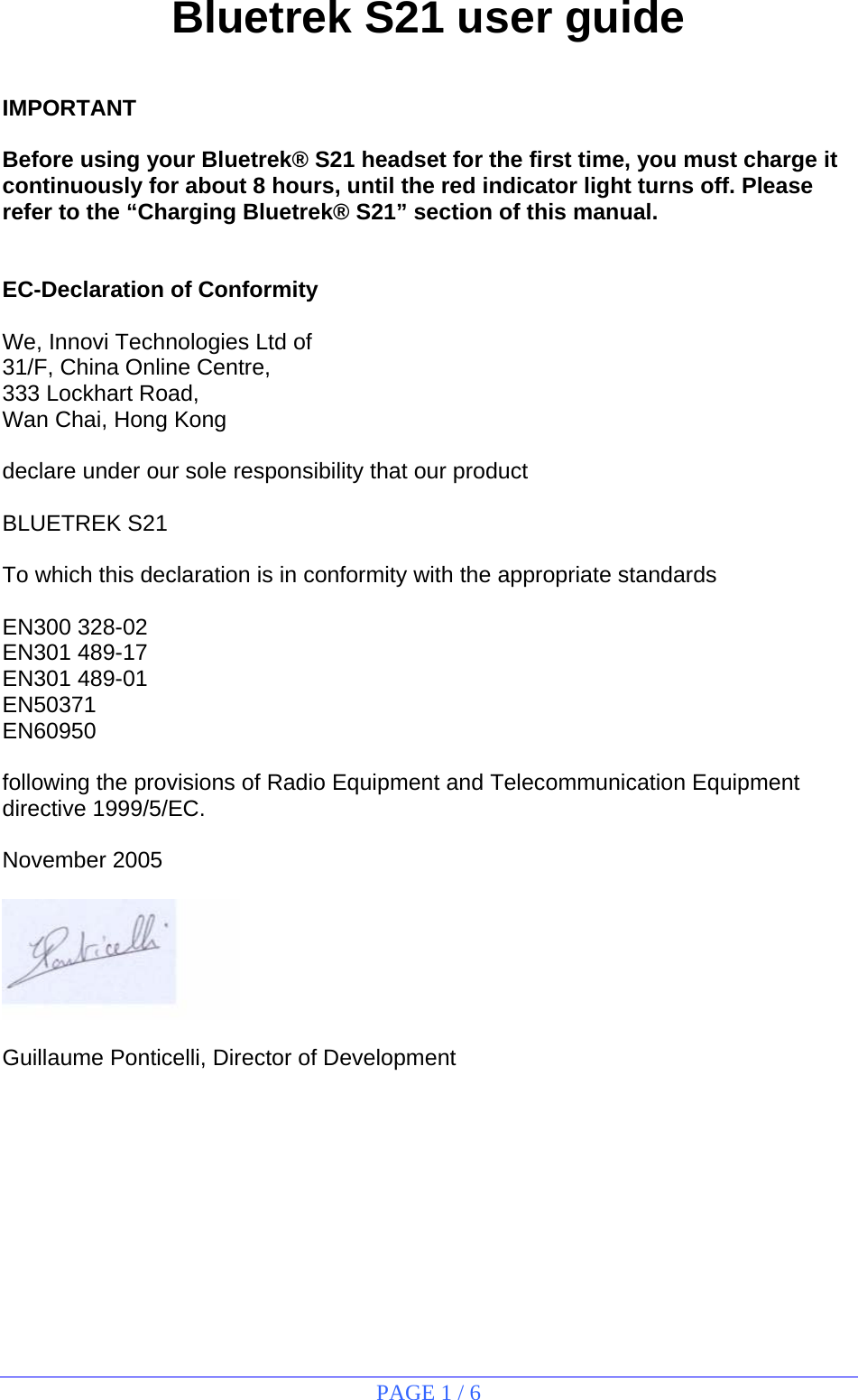 PAGE 1 / 6  Bluetrek S21 user guide   IMPORTANT  Before using your Bluetrek® S21 headset for the first time, you must charge it continuously for about 8 hours, until the red indicator light turns off. Please refer to the “Charging Bluetrek® S21” section of this manual.   EC-Declaration of Conformity  We, Innovi Technologies Ltd of 31/F, China Online Centre, 333 Lockhart Road,  Wan Chai, Hong Kong  declare under our sole responsibility that our product  BLUETREK S21  To which this declaration is in conformity with the appropriate standards  EN300 328-02 EN301 489-17 EN301 489-01 EN50371 EN60950  following the provisions of Radio Equipment and Telecommunication Equipment directive 1999/5/EC.  November 2005    Guillaume Ponticelli, Director of Development           