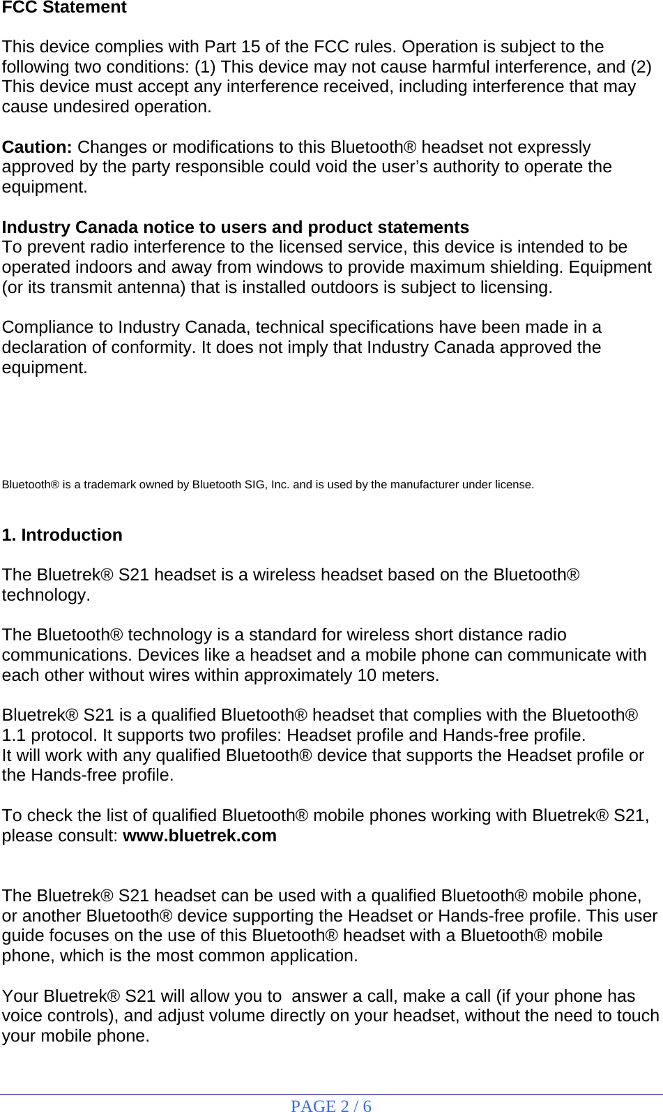 PAGE 2 / 6 FCC Statement  This device complies with Part 15 of the FCC rules. Operation is subject to the following two conditions: (1) This device may not cause harmful interference, and (2) This device must accept any interference received, including interference that may cause undesired operation.  Caution: Changes or modifications to this Bluetooth® headset not expressly approved by the party responsible could void the user’s authority to operate the equipment.  Industry Canada notice to users and product statements To prevent radio interference to the licensed service, this device is intended to be operated indoors and away from windows to provide maximum shielding. Equipment (or its transmit antenna) that is installed outdoors is subject to licensing.  Compliance to Industry Canada, technical specifications have been made in a declaration of conformity. It does not imply that Industry Canada approved the equipment.      Bluetooth® is a trademark owned by Bluetooth SIG, Inc. and is used by the manufacturer under license.   1. Introduction  The Bluetrek® S21 headset is a wireless headset based on the Bluetooth® technology.  The Bluetooth® technology is a standard for wireless short distance radio communications. Devices like a headset and a mobile phone can communicate with each other without wires within approximately 10 meters.  Bluetrek® S21 is a qualified Bluetooth® headset that complies with the Bluetooth® 1.1 protocol. It supports two profiles: Headset profile and Hands-free profile. It will work with any qualified Bluetooth® device that supports the Headset profile or the Hands-free profile.  To check the list of qualified Bluetooth® mobile phones working with Bluetrek® S21, please consult: www.bluetrek.com   The Bluetrek® S21 headset can be used with a qualified Bluetooth® mobile phone, or another Bluetooth® device supporting the Headset or Hands-free profile. This user guide focuses on the use of this Bluetooth® headset with a Bluetooth® mobile phone, which is the most common application.  Your Bluetrek® S21 will allow you to  answer a call, make a call (if your phone has voice controls), and adjust volume directly on your headset, without the need to touch your mobile phone. 